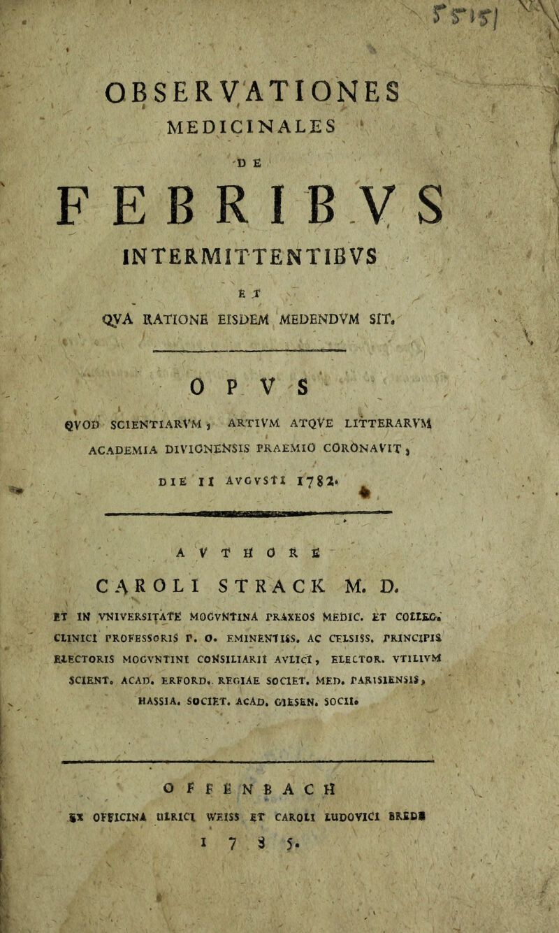 OBSERVATIONES I * MEDICINALES F E B R I B Y S INTERMITTENTIBVS ET QVA RATIONE EISDEM MEDENDVM SIT. 0 P V S QVOD SCIENTIARVM , ARTiVM ATQVE LITTERARVM ACADEMIA DIVICNEKSIS PRAEMIO CORONAVIT j die H AVGVStI 1782. A V T H 0 R E CAR OLI STRACK M. D. Et IN VNIVERSITATE MOGvNtlNA PRAXEOS MEDIC. ET COtIEG. CUNICl PROFESSORIS V. O. EMlNENUSS, AC CELSISS, PRINCIPIS EIECTORIS MOGVNTiNt CONSILlARlt AVLiCl, ELECTOR. VTltlVM SCIENT, ACAD. ERFORD,. REGIAE SOaET. MED. PARISIENSIS, HASSIA. SOCIET. ACAD, CIESEN. SOCII. offenbach %X OFFICINA UIRICI WEISS ET CAROH lUDOVlCl BREDl 17 3 5-