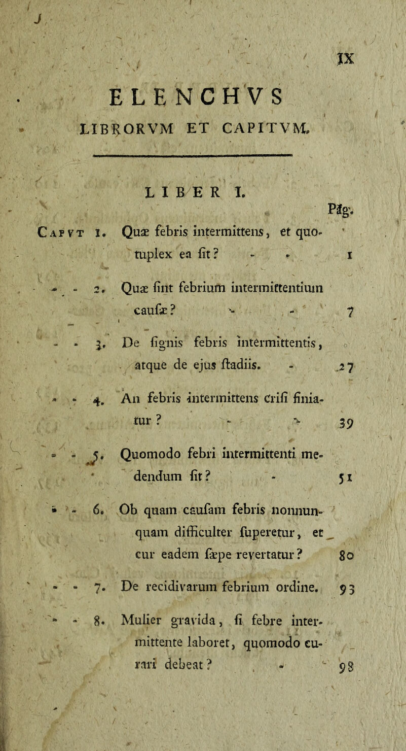 J JX ELE NCH VS LIBRORVM ET CAPITVM, LIBER I. P3g’. Capvt i. Quae febris intermittens, et quo- - 2, mpiex ea fit? - - i Quae fint febrium intermittentium caufc ? ■- - 7 - . i. De lignis febris intermittentis, atque de ejus ftadiis. - .27 - ‘ 4. An febris intermittens Crili finia- tur ? - -39 • - Quomodo febri intermittenti me- dendum fit? - 51 • - 6. Ob quam caufam febris nonnun- quam difficulter fuperetur, et , cur eadem fiepe revertatur? 80 - - 7- De recidivarum febrium ordine. 9 3 - 8. Mulier gravida, fi febre inter- mittente laboret, quomodo cu- rari debeat? - '98