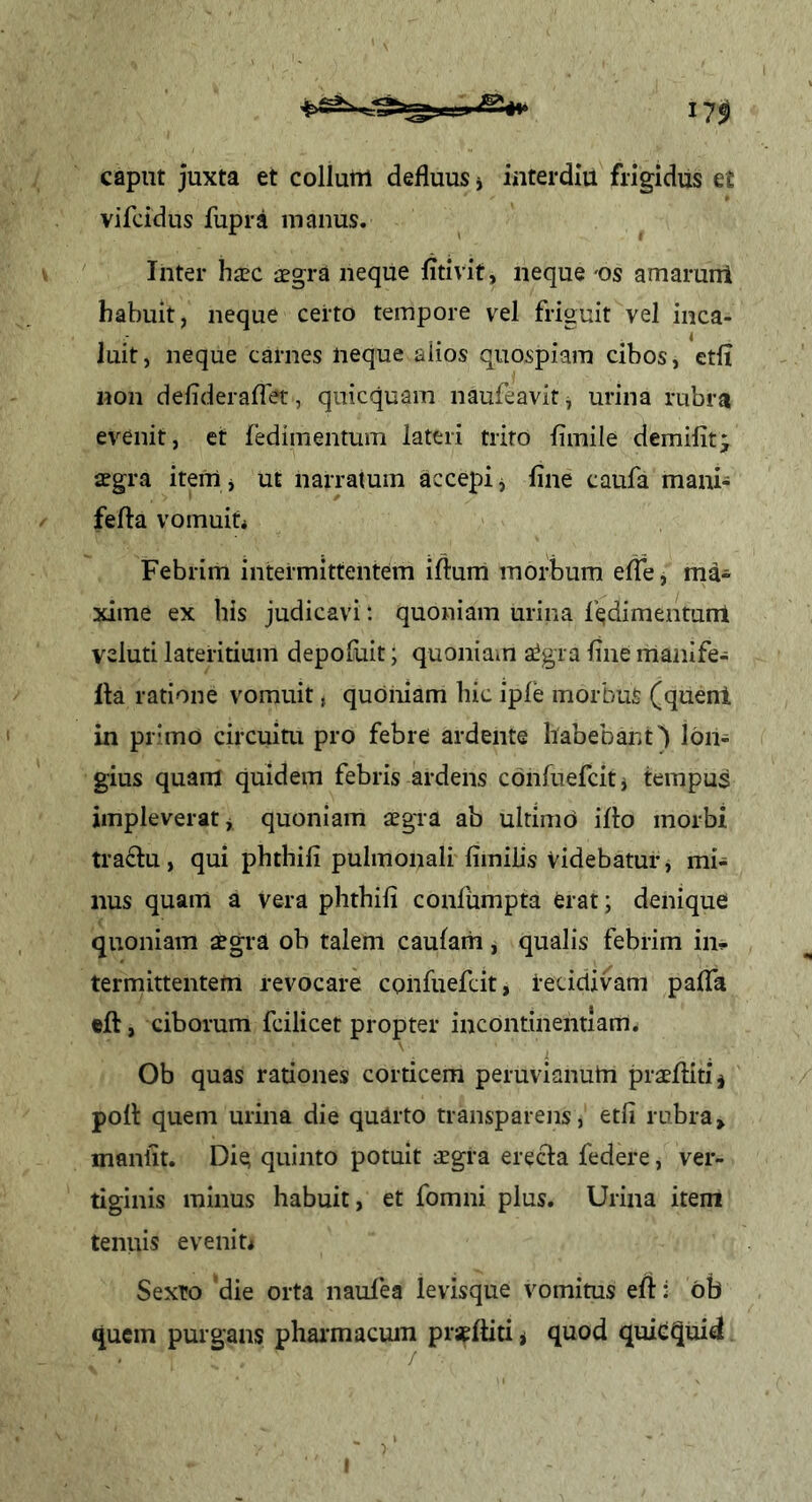 caput juxta et collum defluus j interdiu fiigidiis et vifcidus fupra manus. Inter haec aegra neque fitivit, neque 'Os amarurri habuit, neque certo tempore vel friguit vel inca- luit, neque carnes neque alios quospiam cibos, etfl non defiderafTet, quicquam naufeavit ^ urina rubra evenit, et fedimentum lateri trito flmile demifit; aegra item j ut narratum accepi j line caufa mani- fefta vomuiti Febrim intermittentem iftum morbum efle, ma- xime ex his judicavi; quoniam urina l'^dimentum veluti lateritium depoluit; quoniam a^gia flue manife- lla ratione vomuit, quoniam hic iple morbus (quenl in primo circuiui pro febre ardente habebant) lon- gius quam quidem febris ardens confuefciti tempus impleverat j quoniam aegra ab ultimo illo morbi traftu, qui phthili pulmonali liinilis Videbatur, mi- nus quam a vera phthili conlumpta erat; denique quoniam aegra ob talem caulam , qualis febrim in^ termittentem revocare confuefcit, i*eciclivam palTa «ft, ciborum fcilicet propter incontinentiam. Ob quas rationes corticem peruvianum praeflitij poli: quem urina die qudrto transparens, etfi rubra» maniit. Die; quinto potuit aegra erecta federe, ver- tiginis minus habuit, et fomni plus. Urina item tenuis eveniU Sexto ‘die orta naulea levisque vomitus eft: ob quem purgans pharmacum praeftiti < quod quiequid
