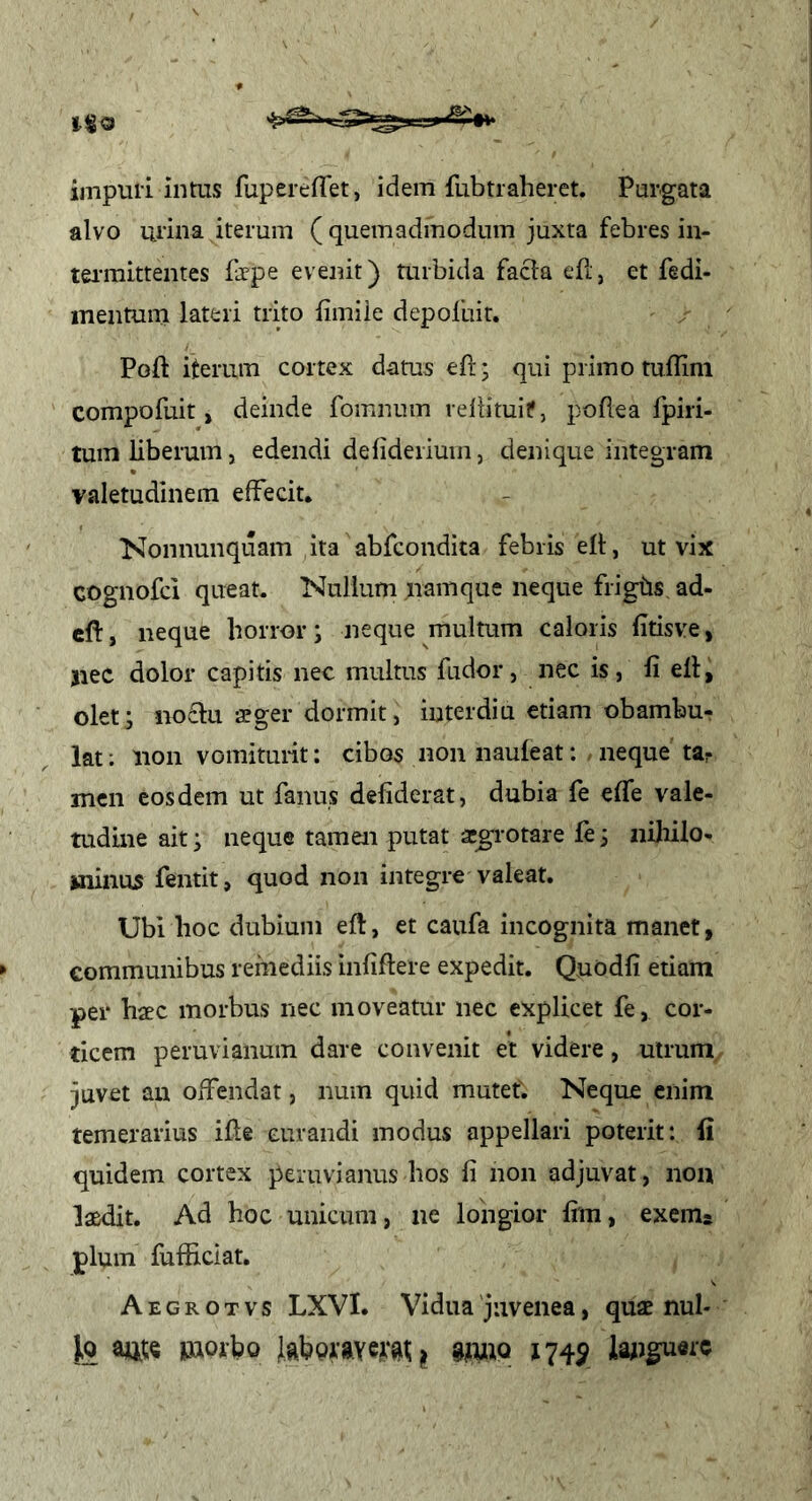 impuli intus fupereflet, idem fubtraberet. Purgata alvo urina iterum ( quemadmodum juxta febres in- tei'raittentes fepe evenit) Uiibida facia efi', et fedi- inentum lateri trito fimiie depoluit, Poft iterum cortex datus eft; qui primo tuffim ' compofuit, deinde fomnum reliituif, poflea fpiri- tuin liberum, edendi delideriuin, denique integram valetudinem effecit. ■Nonnunquam ita abfcondita febris elt, ut vix cognofci queat. Nullum namque neque frigbs ad- cft, neque horror; neque multum caloris fitisve, jiec dolor capitis nec multus fudor, nec is, li ell, olet; noctu afger dormit, interdiu etiam obambu- lat; non vomitui-it: cibos non nauleatneque ttr mcn eosdem ut fanus deliderat, dubia fe efle vale- tudine ait; neque tamen putat a^rotare le; niliilo- wiinus fentit, quod non integre valeat. Ubi hoc dubium efl, et caufa incognita manet, communibus remediis infiflere expedit. Quodfi etiam per haec morbus nec moveatur nec explicet fe, cor- ticem peruvianum dare convenit et videre, utrum juvet an offendat, num quid mutet. Neque enim temerarius ille curandi modus appellari poterit: fi quidem cortex peruvianus bos li non adjuvat, non laedit. Ad hoc unicum, ne loiigior lim, excms pium fufficiat. Aegrotvs LXVI. Vidua'juvenea, quse nul- Jq w moibo il giwio 174^