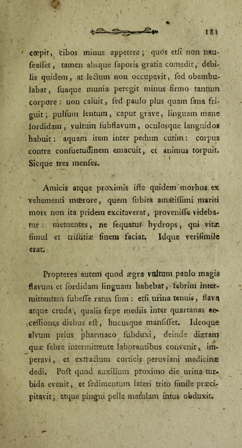 I 1§I ' ccepit, cibos minus appetere; quos etfi non nau- feaflet, tamen absque faporis gratia comedit, debi- lis quidem, at le«Sium non occupavit,, fed obambu- labat, fuaque munia pereg:it minus firmo tantum corpore ; non caluit, fed paulo plus quam fana fri- guit; pulfum lentum, caput grave, linguam mane lordidam , vultum liibfiavum, oculosque languidos habuit: aquam item inter pedum cutim: corpus contra confuetudinem emacuit, et animus torpuit. Sicque tres menfes. Amicis atque proximis ifte quidem‘morbus tx Vehementi mc&rore, quem fubita amatilTimi mariti mors non ita pridem excitaverat, proveniffe videba- tur : metuentes, ne fequatut hydrops, qui vitSE. fimul et triftitiae finem faciat. Idque veri-fimile erat. Propterea autem quod aegra vultum paulo magis flavum et fordidam linguam habebar,‘ febriin inter- mittentem fubeffe ratus fum : etfi urina tenuis, flava atque cruda, qualis faepe mediis inter quartanas ao cefliont;s diebus efl:, hucusque manfiffet. Ideoque alvum prius pharmaco lubduxi, deinde diaetam quae febre iiiterniittente laborantibus convenit, im- peravi , et exfla^lum corticis peruviani medicinae dedi. Poft quod auxilium proximo die urina tur- bida evenit, et fedimentum lateri trito fimile praeci- pitavit; atque pingui pelle matulam intus^ obduxit. I