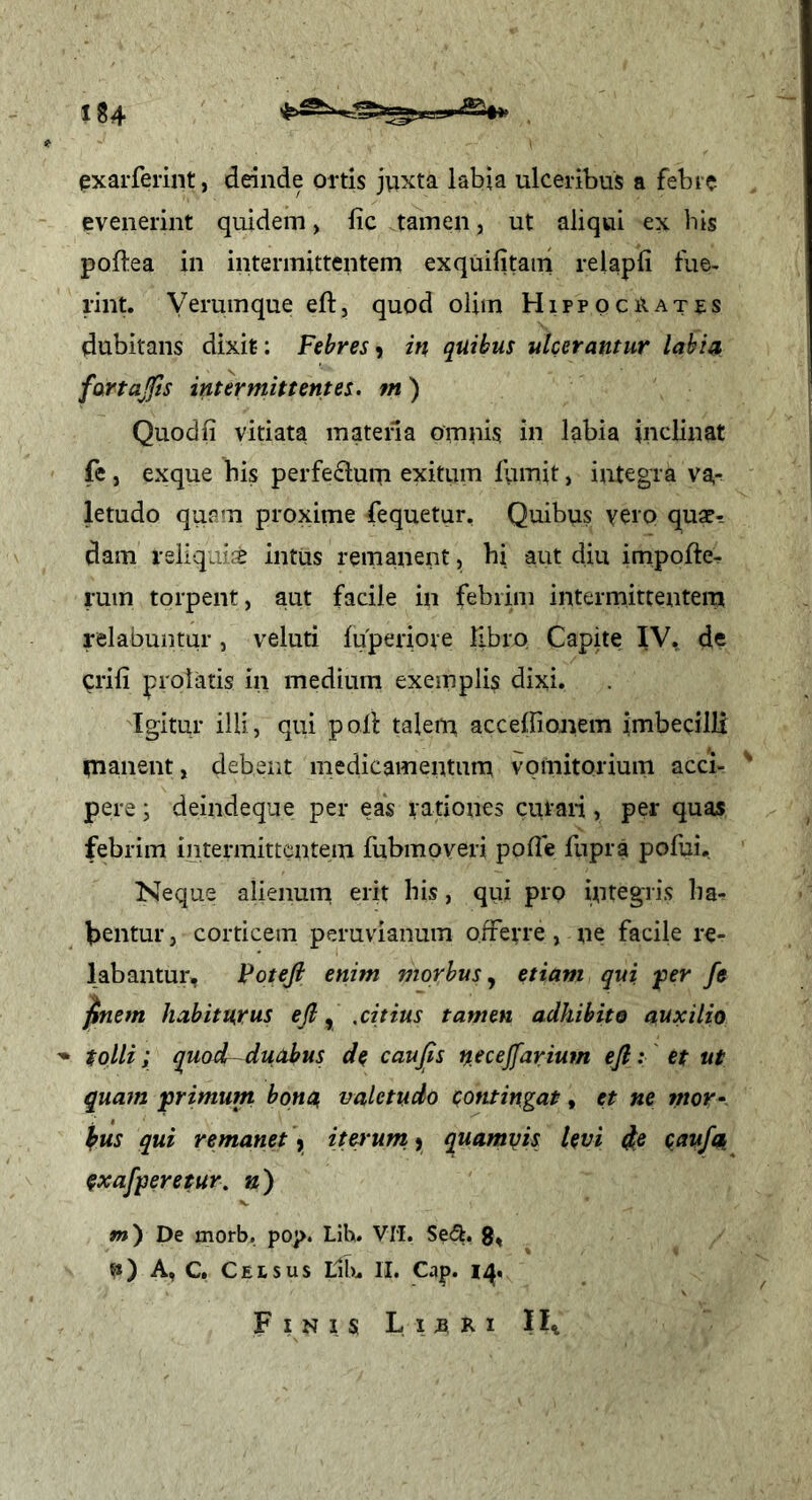 exarferint, deinde ortis juxta labia ulceribus a febre evenerint quidem > lic tamen, ut aliqui ex his poflea in intermittentem exquifitani relapli fue- rint. Yerumque eft, quod olim Hippociiates dubitans dixit: Febres) in quibus ulcerantur labia fartajts intermittentes, m) Quodfi vitiata matena omnis in labia inclinat fe , exque his perfeduiu exitum fumit, integra va- letudo quam proxime fequetur. Quibus verp quae^ dam rsliqintus remanent, hi aut diu impofte^ rum torpent, aut facile in febrim intermittentem relabuntur, veluti fuperiore libro Capite IV, de pili prolatis in medium exemplis dixi. Igitur illi, qui poli taleni accelfionem imbecilli manent, debent medicamentum vomitorium acci- ^ pere; deindeqne per eas rationes curari, per quas febrim intermittentem fubmoveri polle fupra pofui. Neque alienum erit his, qui pro integris ha- bentur , corticem peruvianum ofrerre, ne facile re- labantur, Foteji enim morbus^ etiam qui, ^er fe ^nem habiturus ejl ^ .citius tamen adhibito auxilio ^ tolli; quodr-duabus de caujls n^cejfarium efi: et ut quam primum bona, valetudo contingat, et ne mor^ kus qui remanet y iterum, y quamyis levi caufn exafperetur. n) m) De morb, pop. Lih. VM. Sedt. g, fi) A, C. Celsus lUu II. Cap. 14« F I N I S L 1 B R 1 IIi