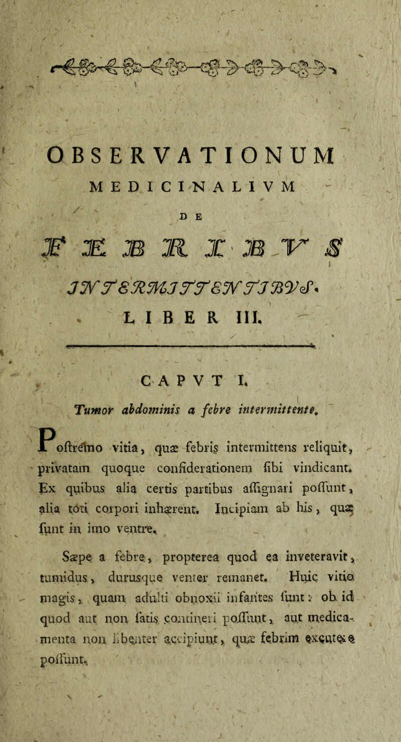 / OBSERVATIONUM M E D I C I N A L I V M D E ^ je: m m X' M V s 1 LIBER III. CA P V T I. Tumor abdominis a febre intermittente^ Poftrdno vitia, quse febris intermittens reliquit, ^ privatam quoque confiderationem iibi vindicant* Ex quibus alia certis partibus affignari pofliint, alia tOti corpori inh^rent. Incipiam ab his, qua funt in imo ventre,. ScEpe a febre, propterea quod ea inveteravit, tumidus, durusque venter remanet. Huic vitio, niagis, quam adulti obnoxii infantes funt t- ob id quod aut non fatis .continet i po.(Iiinti aut medica-, menta non iiboiiter accipiunt, qua; febrim poifunt..