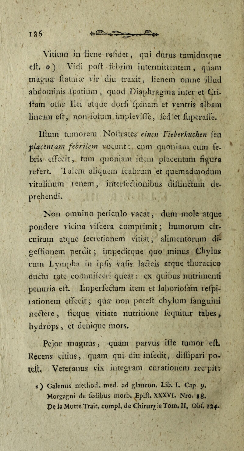 Vitium in liene r^fidet, qui durus tumidusque ell:. 0) Vidi poli ftbrim intermittentem , quam magriGp fratiiiiE vir diu traxit , lienem omne illud abdominis .Ipatiuni, quod Diaphragma inter et Cri- llam oiiis Ilei atque dorli Ipinam et ventris albam lineam ell, non-foluin impleville, fed et fuperalie. Illum tumorem Nollrates einen Fieberkuchen leu ylaceutarn ftbriUjn voi^ant;. cum quoniam euin fe- bris effecit, tum quoniam idem placentam figura refert. Talem aliquem icabrum et quemadmodum vitulinum renem, interleclionibus diflindum de- prehendi. Non omnino periculo vacat, dum mole atque pondere vicina vifcera comprhnit; humorum cir- cuitum atque fecretioncin vitiat j alimentorum di- gellionem perdit j impeditque quo minus Chylus cum Lvmpha in iplis Valis lacleis atque thoracico duclu rate commiIceri queat: ex quibus nutrimenti penuria ell. Imperfeclam item et lahoriofam relpi- lationem effecit i qus non potefr chylum fanguini ne£lere, ficque vitiata nutritione fequitur tal^es, hydrops, et denique mors, Pejor magnus, quam parvus ille tumor eft. Recens citius, quam qui diu inledit, diffipari po- teil. Veteranus vix integram curationem ree pit: c) G^ilenus iriethod. med ad glaucon. Lil>. I. Cap 5>. Morgagni de fedibus morb, XXXVI. Nro. ig. pe la Motte Trait. compJ. de Ghirur*ie Tom, II, Obf, 124.