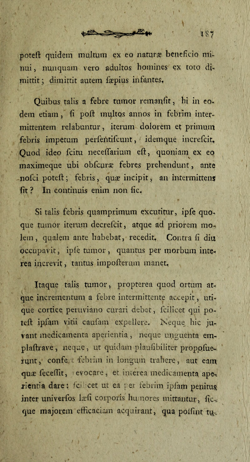 potefl: quidem multum ex eo nauirae bejieficio mi- nui , nunquam vero adultos hoinines ex toto di-. mittit; dimittit autem fepius intantes. Quibus talis a febre tumor remanlit, hi in eo-, dem etiam, fi poft multQS annos in febrim inter- mittentem relabuntur, iterum dolorem et primum febris impetum perferitifcunt, idemque increfcit. Quod ideo fcitu neceffarium eft, quoniam ex eo maximeque ubi obfcurae febres prehendunt, ante -nofci potell; febris, quae incipit, an intermittens fit ? In continuis enim non fic. Si talis febris quamprimum excutitur, ipfe quo- que tumor iterum decrefcit, atque ad priorem mo- lem, qualem ante habebat, recedit. Contra fi diu occupavit, iple tumor, quantus per morbum inte- rea increvit, tantus impofieruin manet. Itaque talis tumor, propterea quod ortum at- que incrementum, a febre intermittente accepit, uti- que cortice peruviano curari debet, fcilicet qui po- teft ipfam vitii caufam expellere. Keque hic ju- vant medicamenta aperientia, neque unguenta em- plaftrave, neque, ut quidam plaufibiiiter proppfue- runt,' confe... febrim in longum trahere, aut eam quae fecefiit, evocare, et iiuerea medicamenta ape^. xientia dare: fc» cet ut ea ver febrim ipfam peiiitus inter univerfos hrfi corporis hirnores mittantur, fic-. que majorem efficaciam acquirant, qua polfint ttj-.