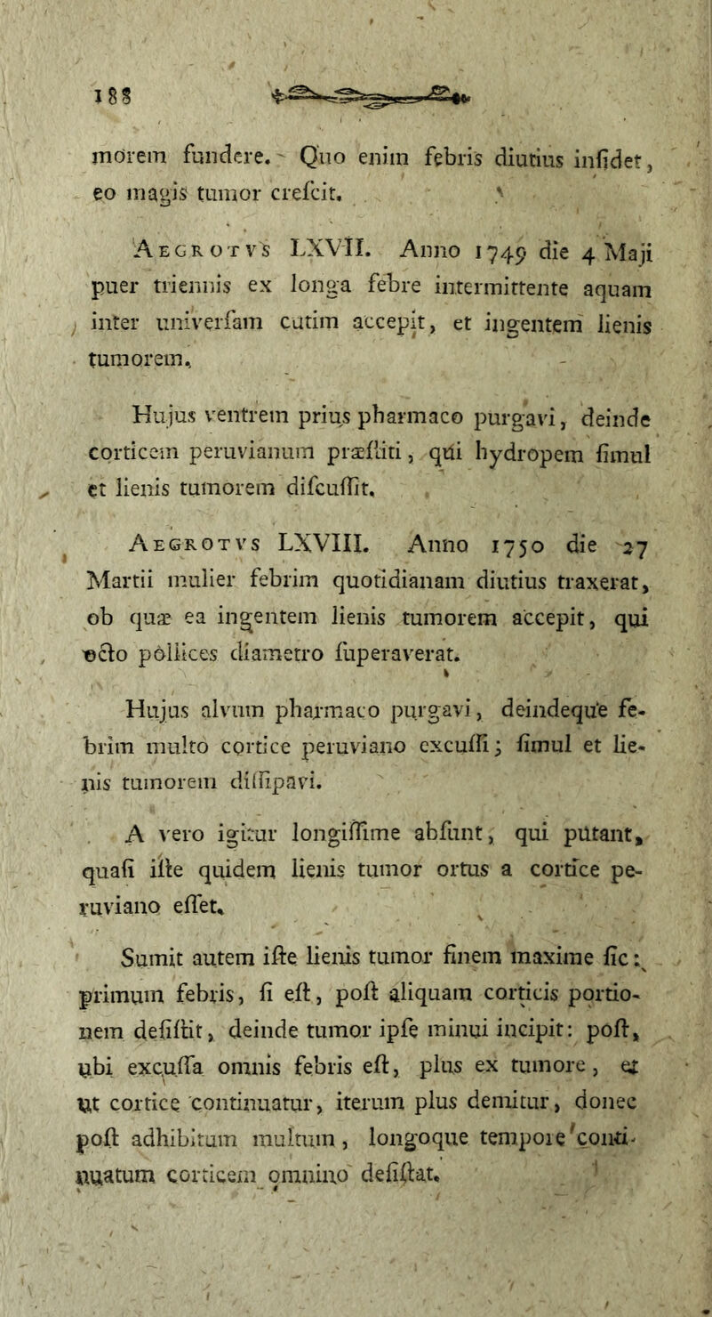 morem fundere.' Quo enim febris diutius infidet, eo magis tumor crefcit, ' 'Aegrotvs LXVil. Anno 1749 die 4 Maji puer triennis ex longa febre intermittente aquam inter univerfam cutim accepit, et ingentem lienis tum orem ^ Hujus ventrem prius pharmaco purgavi, deinde corticem peruvianum prafdti, qui hydropem fimul et lienis tumorem difcufiit, Aegrotvs LXVIII. Anno 1750 die 27 Martii mulier febrim quotidianam diutius traxerat, ob qua? ea ingentem lienis tumorem accepit, qui T0clo pollices diametro fuperaverat. Hujus alvum pharmaco purgavi, deindequ‘e fe- brim multo cortice peiuviaiio exculll; limul et lie- nis tumorem ditlipavi. A vero igitur longilTime abfunt, qui putant, quali ille quidem lienis tumor ortus a cortice pe- ruviano elfet* Sumit autem ifte lienis tumor finem maxime fic primum febris, fi eft, poft aliquam corticis portio- nem defilHt, deinde tumor ipfe minui incipit: poli, ubi exculfa omnis febris eft, plus ex tumore, et Ut cortice continuatur, iterum plus demitur, donec poft adhibitum multum, longoque tempore ^conti- nuatum corticem qinaino deliftat. '