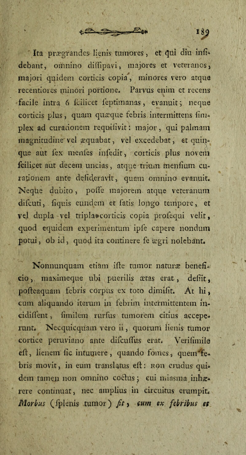 Ita prisgraiides lienis tumores, et diu inii» debant, omnino diflipavi, majores et veteranos > majori quidem corticis copia'*, minores vero atque recentioies minori portione. Parvus enim et recens facile intra 6 fciiicet feptimanas, evanuit; neque corticis plus, quam qusque febris intermittens lini- plex ad curationem requilivit t major, qui palmam magnitudine'vel squabat, vel excedebat, et quin- que aut fex menles infedit, corticis plus noveiil fciiicet aut decem uncias, atque trium menlium cu- rationem ante delid.eravit, quam omnino evanuit. Neqhe dubito, polle majorem, atque veteranum difcuti, liquis eundem et fatis longo tempore, et vel dupla vel triplatcorticis copia profequi velit, quod equidem experimentum ipfe capere nondum potui, ob id, quod ita continere fe -cCgri nolebant* Nonnunquam etiam ille tumor natura? benefi- cio ,, maximeque ubi puerilis aetas erat, defiit, pofteaquam febris corpus ex toto dimifit. At hi, cum aliquando iterum in febrim intermittentem in- cidilTent, limilem rurfus tumorem citius accepe- runt. Necquicquam vero ii, quorum lienis tumor cortice peruviano ante difculTus erat* Verifimile eft, lienem lic intumere , quando fomes, quem^lFe- bris movit, in eum translatus ell: iton crudus qui- dem tamen non omnino coelus; cui miasma inhae- rere continuar, nec amplius in circuitus erumpit* Morbus (fplenis tumor) fit y sutn ex febribus et