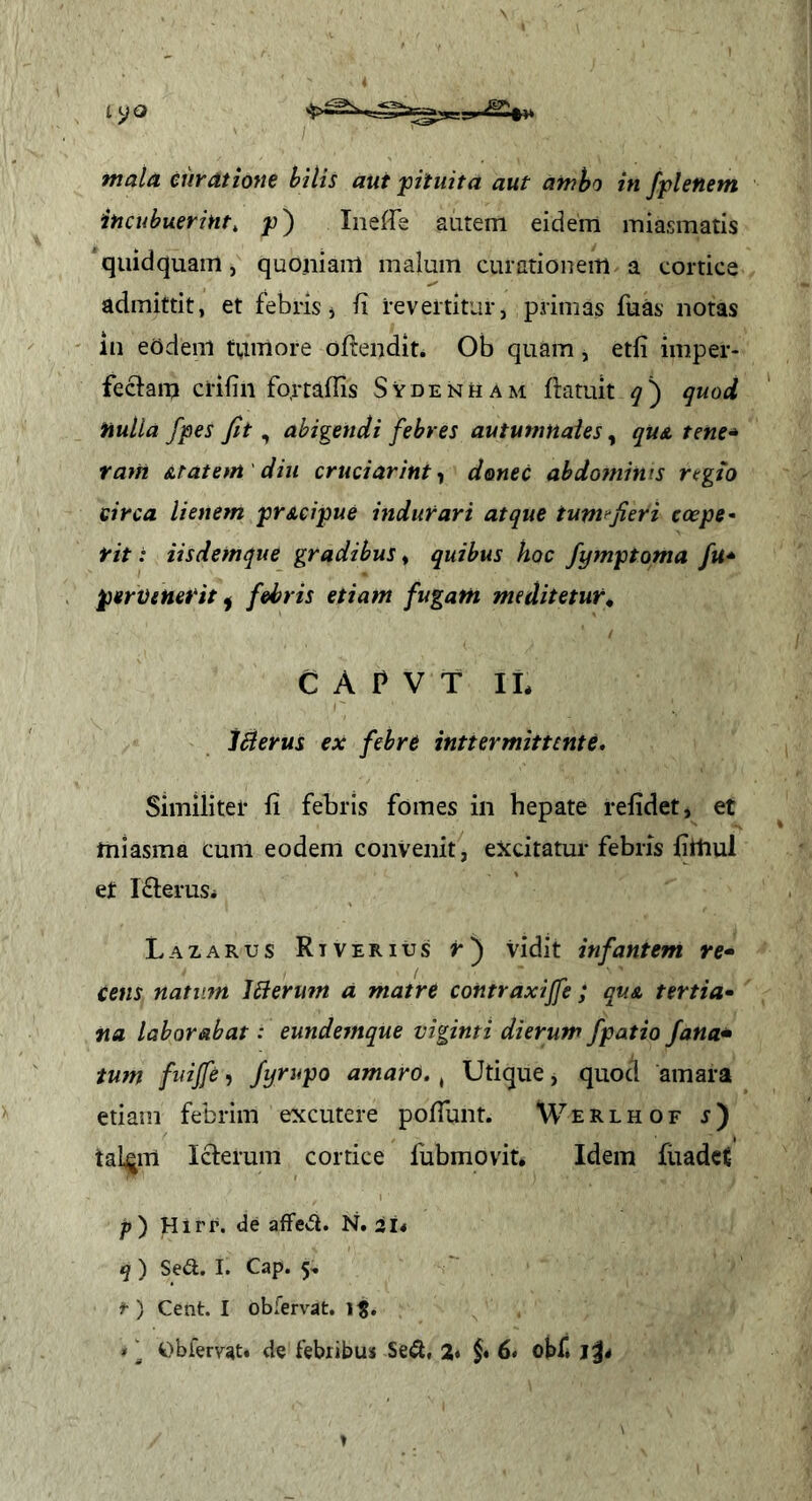 mala curatione bilis aut fituita aut ambo in fpletiem incubuerint, p) Ineffe autem eidem miasmatis quidquam, quojiiam malum curationem a cortice admittit, et febris j ii revertitur, primas fuas notas in eOdem tumore oftendit. Ob quam, etfi imper- fectam crifin fo,rtafns Sydenuam ftatuit quod nulla /pes Jit, abigendi febres autumnales, quA tene* tam &t at em' diu cruci ar int ^ donec abdominis regto circa lienem prAcipue indurari atque tupif^Jieri coepe- rit : iisdemque gradibus, quibus hoc fymptoma fu* pemenerit ^ febris etiam fugam meditetur, C A P V T IL Werus ex febre inttermittcnte. Similitei- li febris fomes in hepate relidet, et miasma cum eodem convenit, excitatur febris liitiul et IfteruSi Lazarus Rt ver IUS r) vidit infantem re* cens natum Merufn a matre contraxiffe ; quA tertia* fia laborabat: eundemque viginti dierum fpatio Jana* tum fuijfe, Jyrupo amaro., Utique, quod amara etiam febrim excutere polTunt. Werlhof r) tal^m Icterum cortice fubmovit. Idem fiiadct p') Hirr. de affeci. N. iU q ) Se<a. I. Cap. 5, t ) Cent. I obfervat. 1^. * ^ Obierrat» de febribus Se^l, 2* 6» obf*