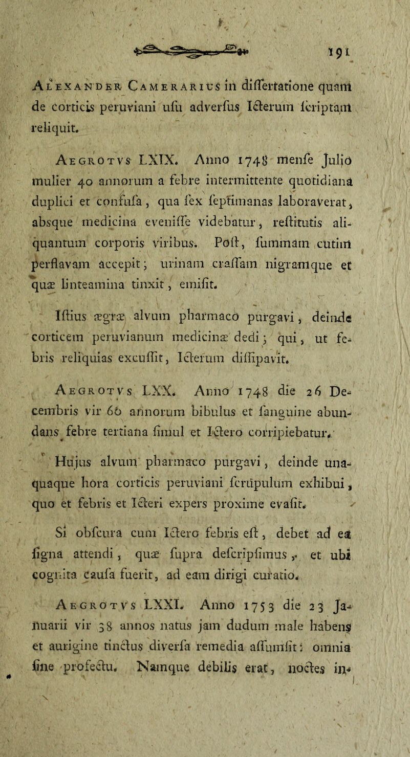 I' 191 Alexander C a m e r a r i d s 111 difTei-tarione quam de corticis peruviani ufli adverfus Icleruin Icriptanl reliquit. . ^ Aegrotvs LXTX. Anno 174JI rnenfe Juljo mulier 40 annorum a febre intermittente quotidiana duplici et confnfa , qua fex feptimanas laboraverat, absque medicina eveniffe videbatur, reftitutis alN quantum corporis viribus. Poli, fummarn cutiiil perflavam accepit; urinam cralfam nigramque ef quae linteamina tinxit, emifit. iftius aegrae alvum pharmaco purgavi, deinde corticem peruvianum medicinae dedi • qui, ut fe- bris reliquias exculTit, Iclerum difhpavit. Aegrotvs LXX. Anno 1748 die 26 De- cembris vir 60 annorum bibulus et languine abun- dans^ febre tertiana limul et Ii^iero coih-ipiebatur/ Hujus alvum pharmaco purgavi, deinde una- quaque hOra corticis peruviani fcrupulum exhibui, quo et febris et Icleri expers proxime evafit* Si obfcura cum Iclero febris eft, debet ad ea iigna attendi, quae fupra defcriplimuset ubi cognita caufa fuerit, ad eam dirigi curatio^ Aegrotvs LXXI. Anno 1753 die 23 Ja- nuarii vir 38 annos natus jam dudum male habens et aurigine tincius diverfa remedia affumlit: omnia iine profeciu. Namque debilis erat, nocfes in-* N