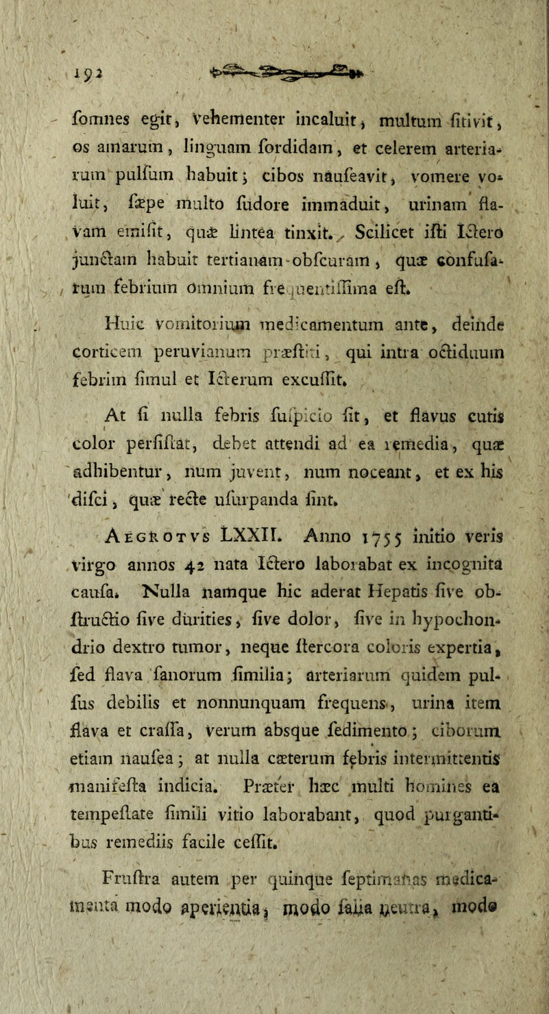 fomnes egit, Vehementer incaluit^ multum fitivit, os amarum, linguam fordidam, et celerem arteria^ ruin pulfum habuit; cibos naufeavit, vomere vo* luit, fsepe multo fudore immaduit, urinam fia- Vam emifit, qu* lintea tinxit./ Scilicet ifti Icleio junclam habuit tertianam-obfcuram, quae confufa^ ^ ; tum febrium omnium fie iuentifrirna eifl. Huic Vomitorium medicamentum ante, deinde corticem peruvianum praertiii, qui intra o^liduum febrim limul et Icferum excufUt* At (i nulla febris fuijpicio iit, et flavus cutis color perfiftat, debet attendi ad ea lemedia, quae adhibentur, num juvent, num noceant, et ex his 'difei, qus tecle ufurpanda lint. Aegrotvs LXXII. Anno 1^755 initio veris virg-o annos 42 nata Iclero laborabat ex incognita caufa* Nulla namque hic aderat Hepatis five ob^ ili'u£tio five durities» five dolor, five in hypochon- drio dextro tumor, neque ftercora coloris expertia, fed flava fanorum fimilia; arteriarum quidem pul- fus debilis et nonnunquam frequens-, urina item flava et craffa, Verum absque fedimento; ciborum etiam naufea; at nulla eseterum febris intermittentis manifefla indicia. Praster haec multi homines ea tempeflate fimili vitio laborabant, quod purganti- bas remediis facile cefiit. Fruftra autem per quinque feptimi^if^as medica- insuta modo aperientia^ modo faiia neuaa» mod»