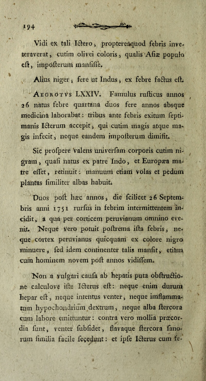 Vidi ex tali I61ero, proptereaquod febris inve- teraverat , curim olivei coloris, qualis 'Aliae populo cft, impofteruili manfilTe. Alius niger y fere ut Indus j ex febre faftus efti AegroTvs LXXIV. Famulus rufticus annos 26 natus febre quartana duos fere annos absque medicina laborabat: tribus ante febris exitum fepti- manis Icterum accepit y qui cutim niagis atque ma^ gis infecit, neque eandem impolterum dimilit. Sic profpere Valens univerfam corporis cutim ni- gram , quali natus ex patre ‘Indo, et Europaea ma- tre elTet, retinuit: manuum etiairi volas et pedum plantas limiliter albas habuin Duos poli iiaec annos y die fcilicet 2 6 Septem- bris anni 1751 rurfus in febrim intermittentem in- cidit, a qua per corticem peruvianum omnino eve- nit. Neque vero potuit poftrema ifta febris, ne- que cortex peruvianus quicquani ex colore nigro minuere , fed idem continenter talis manlit, etiam cum hominem novem poli: annos vidilfem. Non a vulgari caufa ab hepatis puta obftru£lio- ne calculove ifte Icterus eft: neque enim durum hepar ed:, neque intentus venter, neque imflamma- tum hypochondrium dextrum, neque alba flercora cum labore emittuntur: contra vero mollia praecor- dia funt, venter fublidet, flavaque ftercora fano- rum fimilia facile fecedunt; et ipfe Icterus cum fe-