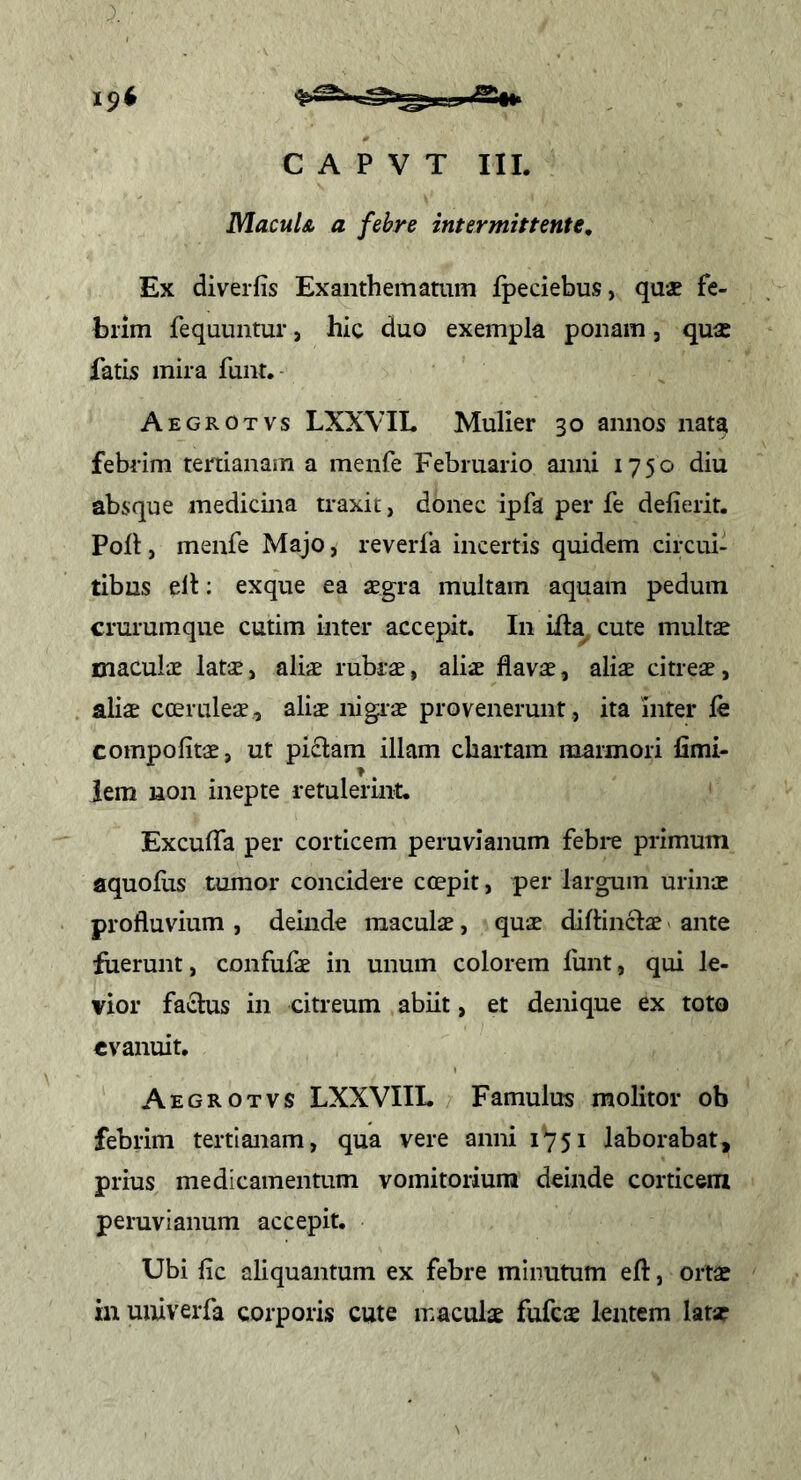 MacuU a febre intermittente. Ex diverfis Exanthematum fpeciebus, quae fe- brim fequuntur, hic duo exempla ponam, quae fatis mira funt. Aegrotvs LXXVIL Mulier 30 annos nata febrim tertianam a menfe Februario anni 1750 diu absque medicina traxit, donec ipfa per fe delierit. Poli, menfe Majo, reverfa incertis quidem circui- tibus elt; exque ea aegra multam aquam pedum crurumque cutim inter accepit. In ifta^ cute multae maculae latae, aliae rubrae, aliae flavae, aliae citreae, aliae cteruleae, ali^ iiigi-ae provenerunt , ita inter fe compofitae, ut piclam illam chartam marmori fimi- iem non inepte retulerint. Excufla per corticem peruvianum febre primum aquolus tumor concidere coepit, per largum urinae profluvium , deinde maculae, quae diftinclae ante fuerunt, confufae in unum colorem funt, qui le- vior faidus in citreum abiit, et denique ex toto evanuit. Aegrotvs LXXVIIL Famulus molitor ob febrim tertianam, qua vere anni 1751 laborabat, prius medicamentum vomitorium deinde corticem peruvianum accepit. Ubi fic aliquantum ex febre minutum eft, ortae in univerfa corporis cute maculae fufc$ lentem latse
