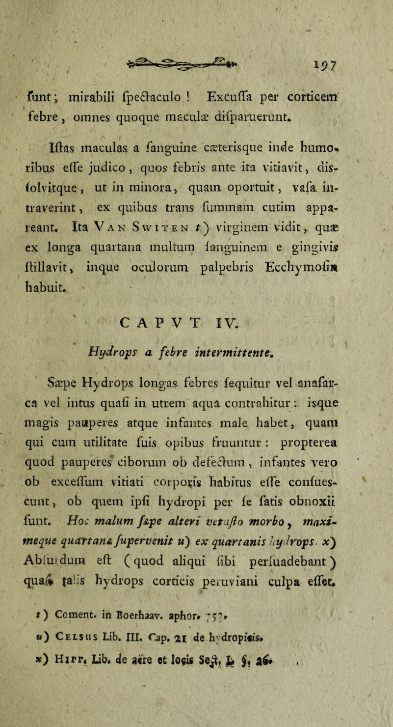 funt; mirabili fpeclaculo ! ExcufTa pei* corticem' febre, omnes quoque maculae difparuerimt* Iftas maculas a fang-uine caeterisque inde humo*, ribus elTe judico, quos febris ante ita vitiavit, dis- (olvitque , ut in minora, quam oportuit, vafa. in- traverint , ex quibus trans fuminam cutim appa- reant. Ita VAN SwiTEN r) virginem vidit^ quae ex longa quartana multum fanguinem e gingivis llillavit, inque oculorum palpebris Ecchymofi» habuit. C A P V T IV. Hydrops a febre intermittente. Saepe Hydrops longas febres fequitur vel anafar- ca vd intus quali in utrem aqua contrahitur; isque magis pauperes atque infantes male habet, quam qui cum utilitate fuis opibus fruuntur: propterea quod pauperes ciborum ob defeclum , infantes vero ob excellum vitiati corporis habitus elTe conlues- cunt, ob quem ipli hydropi per fe fatis obnoxii funt. Hoc malum f&pe alteri vetujlo morbo, maxi* meque quartane.[upervenit «) ex quartanis hy lrops. x') Abiurdum eft (quod aliqui libi perluadebant) quaii jahs hydrops corticis peruviani culpa elTet. t) Coment, in Boerhaav. aphor* «) Celsus Lib. HI, Cap. 21 de hydropi«s. ») Hxrr* Lib. de aere et lo$is Se^,