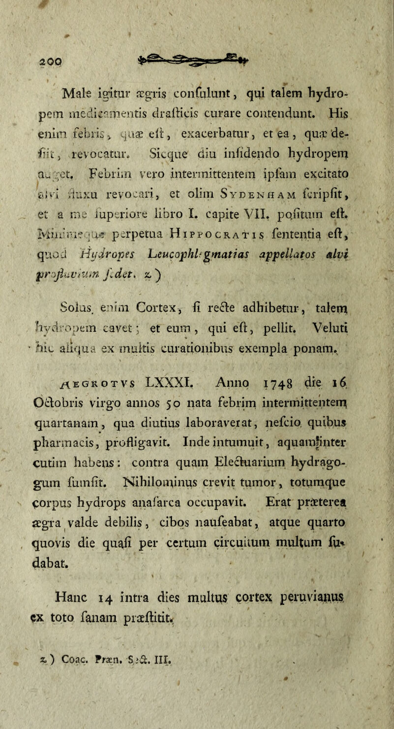 Male ig-itur s:gris conCLTlunt, qui talem hydro- pem medicamentis dralHcis curare contendunt. His enim febriCi ^aaeeli:, exacerbatur, et ea, qu:r de- siit , revocatur. Sicque diu inlidendo hydropem auget, Febrim vero intermittentem ipfam excitato sii i luxu revocari, et oliin Sydenham fcripfit, et a me Juperiore libro I. capite Vil. politam elb Iviiuimfqae perpetua Hipvocratis fententia eft, quod Hiidroves heucojphUgmatias a^ppellatos alvi ^t'ojiuVtu>n f.dst, %.') Solus enim Cortex, li re^le adbibetur, talem hydropem cavet j et eum, qui eft, pellit. Veluti • bic ainjua ex multis curationibus exempla ponam. /\EGROTVs LXXXI. Anno 1748 die 16. Ocbobris virgo annos 50 nata febrim intermittentenu quartanam, qua diutius laboraverat, nefcio. quibus pharmacis, profligavit. Inde intumuit, aquamfinter cutiin habens: contra quam Elechiarium hydrago- gum fuinlit. Nihilominus crevit tumor, toturaque icorpus hydrops anafarca occupavit. Era.t praeterea jEgra valde debilis, cibos naufeabat, atque quarto quovis die quali per certum circuitum multum fu^ dabat. Hanc 14 intra dies multus cortex peruviaiius toto fanam prsellitit. z.) Coae. Praen, S iit. III.