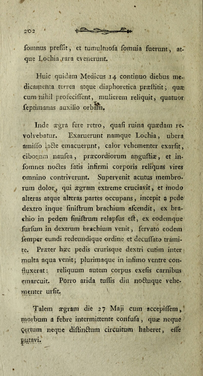 fomnus prefTit, et tmnultuola fomnia fuerunt, at- que Lochia.rara evenerunt. Huic quidam Medicus 14 continuo diebus me- dicaiTtenra terrea atque diaphoretica pnHtitit^ quae cum nihil profeciffent, mulierem reliquit, quatuor feptimaiias auxilio orbaSn* Inde aegra fere retro, quali ruina quaedam re- volvebatur. Exaruerunt namque Lochia, ubera amiiro lacie emacuerunt, calor vehementer exarlit, ciborum naufea, praecordiorum angulHae, et in- fomnes nocles fatis infirmi corporis reliquas vires omnino contriverunt. Supervenit acutus membro- rum dolor^ qui aegram extreme cruciavit, et inodo alteras atque alteras partes occupans, incepit a pede dextro inque finiftrum brachium afcendit, ex bra- chio in pedem finiftrum relapfus eft, ex eodemque furfum in dextrum brachium venit, fervato eodem femper eundi redeundique ordine et decuftato trami- te. Praeter haec pedis crurisque dextri cutim inter multa aqua venit; plurimaque in infimo ventre con- duxerat; reliquum autem corpus exefis carnibus emarcuit. Porro arida tuffis diu noftuque vehe- menter urfit. ' Talem aegram die 27 Maji cum accepiIfem,' morbum a febre intermittente confufa, quae neque ^(^rtum neque diftin£lura circuitum haberet, elfe j,utavi.