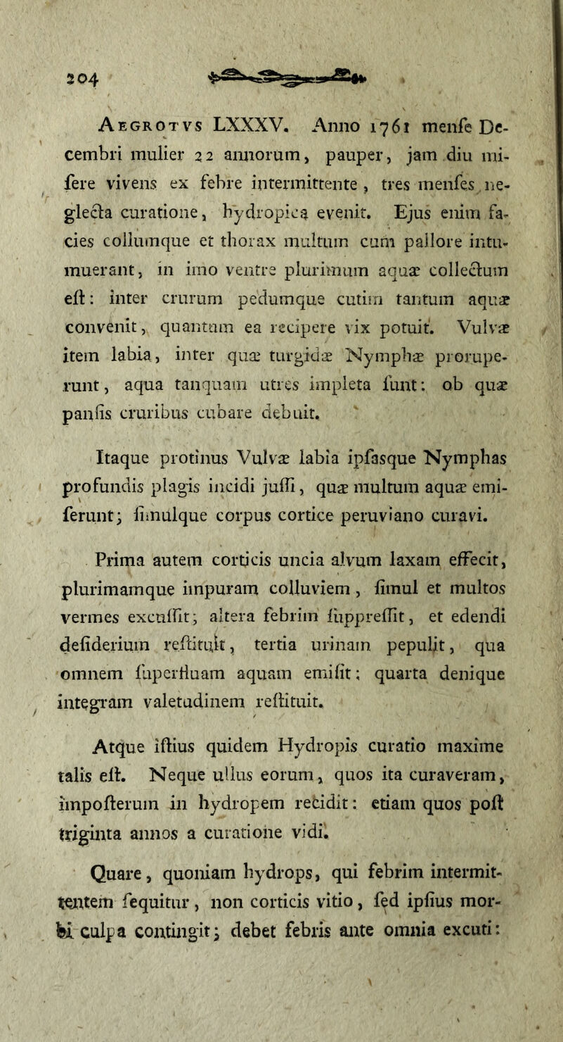 Aegrotvs LXXXV. Anno 1761 menfe De- cembri mulier 22 ainiorum, pauper, jam diu mi- fere vivens ex febre intermittente, tres menfes ne- glecla curatione, hydropica evenit. Ejus enim fa- cies collumque et thorax multum cum pallore intu- muerant, 111 imo ventre plurimum aqua? colle(^:um elt: inter crurum pedumque cutim tantum aquae convenit, quantum ea recipere vix potuit. Vulvae item labia, inter qua? turgidae Nymphae prorupe- runt, aqua tanquam utres impleta funt: ob quae panfis cruribus cubare debuit. Itaque protinus Vulvae labia ipfasque Nymphas profundis plagis incidi julll, qus multum aquae emi- feruntj liinulque corpus cortice peruviano curavi. Prima autem corticis uncia alvum laxam effecit, plurimamque impuram colluviem , fimul et multos vermes exculTit; altera febrim fiippreffit, et edendi defiderium refdtuk, tertia urinam pepulit, qua omnem fupertluam aquam emifit; quarta denique integram valetudinem reflituit. Atque iftius quidem Hydropis curatio maxime talis elb Neque ullus eorum, quos ita curaveram, impofteruin in hydropem recidit: etiam quos poft triginta annos a curatione vidi. Quare, quoniam hydrops, qui febrim intermit- t^item fequitur, non corticis vitio, fed iplius mor- bi culpa contingit j debet febris ante omnia excuti: