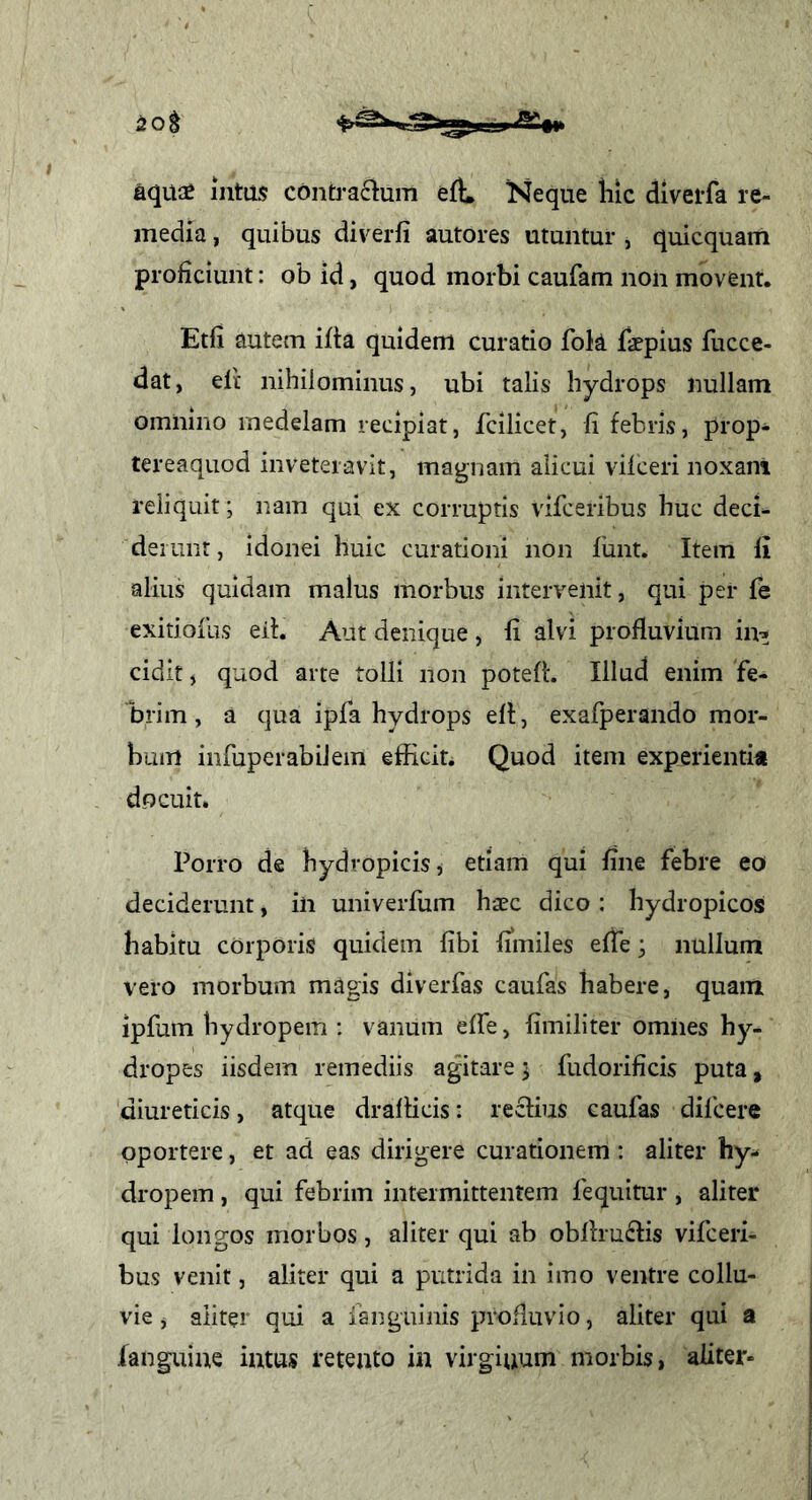aquae intus contractum efL Neque liic diverfa re- media , quibus diverfi autores utantur , quicquam proficiunt: ob id, quod morbi caufam non movent. Etfi autem ifta quidem curatio fok faepius fucce- dat, elt nihilominus, ubi talis hydrops nullam omnino medelam recipiat, fcilicet, li febris, prop- tereaquod inveteravit, magnam alicui viiceri noxam reliquit; nam qui ex corruptis vifceribus huc deci- derunt, idonei huic curationi non funt. Item li alius quidam malus morbus intervenit, qui per fe exitioiLis eif. Aut denique , fi alvi profluvium in-; cidit, quod arte tolli non poteff. Illud enim fe- brim, a qua ipfa hydrops efl, exafperando mor- bum infuperabilem efficit. Quod item experientia docuit. Porro de hydropicis, etiam qui fine febre eo deciderunt, in univerfum haec dico: hydropicos habitu corporis quidem fibi fimiles efte; nullum vero morbum magis diverfas caufas habere, quam ipfum hydropem ; vanum effe, fimiliter omnes hy- dropes iisdem remediis agitare j fudorificis puta, diureticis, atque drallicis: reclius caufas difcere oportere, et ad eas dirigere curationem : aliter hy- dropem , qui febrim intermittentem fequitur, aliter qui longos morbos, aliter qui ab oblirudfis vifceri- bus venit, aliter qui a putrida in imo ventre collu- vie j aliter qui a fanguinis profluvio, aliter qui a fanguine intus retento in virginum morbis, aliter-