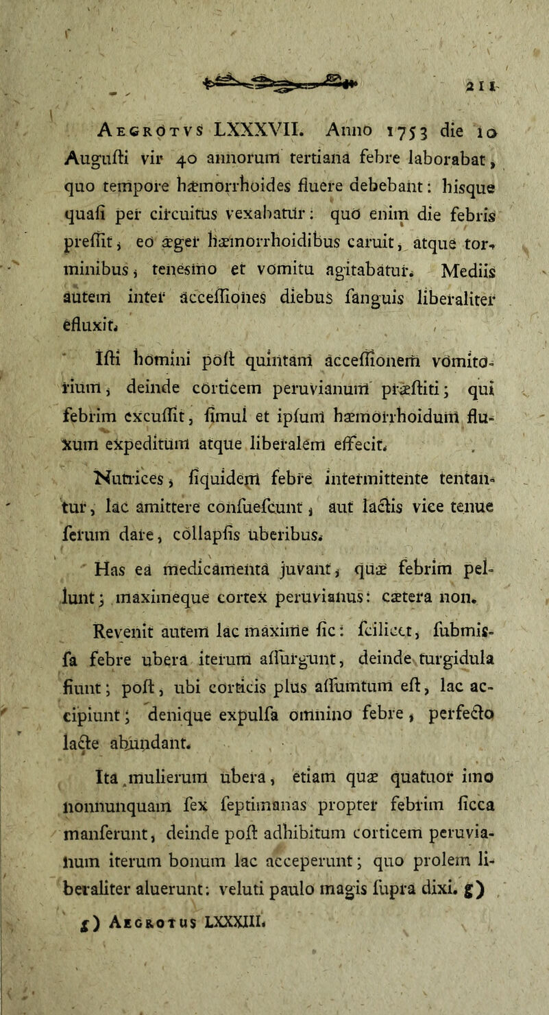 AEeROTVS LXXXVII. Anno 1753 die la Augnfti vir 40 annorum tertiana febre laborabat, quo tempore bimorrhoides fluere debebant: bisque quafi per cil-cuitiis vexabatilr: quO enim die febris preflitj ed aeger baemorrboidibus caruitj atque tor-f millibus j tenesmo et vomitu agitabaturi Mediis autem inter acceffioiies diebus fanguis liberaliter efluxiti , Ifti bomini poft quintam acceflionem vdmita- rium j deinde cOrticem peruvianum praeftiti; qui febrim cxcuflit, fimul et ipfunl baemorrhoidum flu-^ Xum expeditum atque liberalem effecit. Nutiices i fiquideqt febre intermittente tentan- tur, lac amittere confuefcunt ^ aut laciis vice tenue ferum dare, collapbs uberibus* Has ea medicamenta juvant ^ qUae febrim peb lunt^ maximeque cortex peruviaiius: caetera non. Revenit autem lac maxime fic: fcilica, fubmis- fa febre ubera iterum affurgunt, deinde turgidula fiunt; poft, ubi corticis plus affumtum eft, lac ac- cipiunt ; denique expulfa omnino febre, perfe£fo lafte abundant. Ita.mulierum ubera, etiam quae quatuor imo nonnunquam fex feptimanas propter febrim ficca manferunt, deinde poft adbibitum corticem pcruvia- lium iterum bonum lac acceperunt; quo prolem li- bei'aliter aluerunt; veluti paulo magis fupra dixi, g) X) Aegrotus LXXXIIL