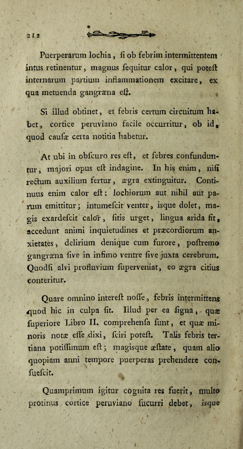 Puerperarum lochia, fi ob febrim intermittentem intus retinentur, magnas fequitur calor, qui poteft internarum partium inflammationem excitare, ex qua metuenda gangraena elf. SI illud obtinet, ei febris certum circuitum ha- bet , cortice peruviano facile occurritur, ob id, quod caufae certa notitia habetur. At ubi in obfcuro res ell, et febres confundun- tur, majori opus efi: indagine. In his enim, nifi rectum auxilium fertm*, aegra extinguitur. Conti- nuus enim calor eft: lochiorum aut nihil aut pa- rum emittitur; intumefcit venter, isque dolet, ma- gis exardefcit calor, fitis urget, lingua arida fit, accedunt animi inquietudines et praecordiorum an- xietates , delirium denique cum furore, poltremo gangraena five in infimo ventre five juxta cerebrum. Quodfi alvi profluvium fuperveniat, eo aegra citius conteritur. Quare omnino interelt nofle, febris intermittens ^^uod hic in culpa fit. Illud per ea figna, quae fuperiore Libro II. comprehenfa funt, et quae mi- noris notae efie dixi, fciri poteft. Talis febris ter- tiana potifiimum eft; magisque aeflate , quam alio quopiam anni tempore puerperas prehendere con* fuefeit. Quamprimum igitur cognita res fuerit, multo protinus cortice peruviano fucurri debet, isque