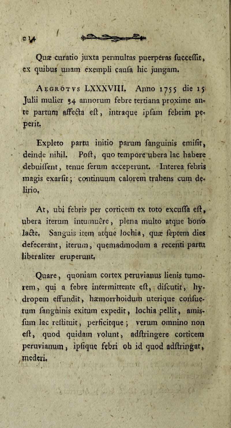 Qu2 curatio juxta permultas puerperas fuccefllt, cx <}uibus unam exempli caufa hic jungam. Aegrotvs LXXXVIII, AuUo 1755 die 15 Julii mulier 54 annorum febre tertiana proxime an-» te partum affefta eft, intraque ipfam febrim pe-» perit, Expleto partu initig parum fanguinis emifit, deinde nihil. Poli: ^ quo tempore ubera lac habere debuiffent, tenue ferum acceperunt. Interea febris magis exarfit; continuum calorem trahens cum de^ Urio, At, ubi febris per corticem ex toto exculTa ert, ubera iterum intumuere, plena multo atque bono lacie. Sanguis item atque lochia, quse feptem dies defecerant, iterum, quemadmodum a recenti partu liberaliter eruperunt, Quare ^ quoniam cortex peruvianus lienis tumo- rem) qui a febre intermittente eft, difcutit, hy- dropem effundit, haemorrhoidum uteiique cohfue- tum fangbinis exitum expedit, lochia pellit, amis- fum lac relHtuit, perficitque j verum omnino non clt, quod quidam volunt, adftringere corticem peruvianum» ipUque febri pb id quod adftringat, mederi.