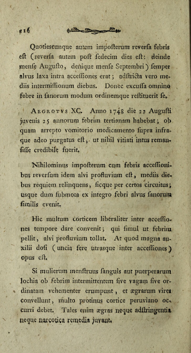 Quotlescmique autem importerum revei-fa febris efl: (reverfa autem poft fedecim dies eft: deinde menfe Auguftq, dei'iique menfe Septembri) femper alvus laxa intra acceffiones erat j adfhicla vero me- diis intermiflionum diebus. Donec excuifa omnino febre in fanorum modum ordinemque reftituerit fe,. Aegrotvs XC. Anno 1748 die 22 AugulU juvenis 2 5 aiinoruip febrim tertianam habebat; ob quam arrepto vomitorio medicamento fupra infra^ que adeo purgatus ell ^ ut nihil vitiati intus rem au» iilTe credibile fuerit. Nihilominus impofterum cum febris acceflioni- bus reverfum idem alvi profluvium efl:, mediis die- bus requiem relinquens, ficque per certos circuitus; Usque dum fubmota ex integro febri alvus fanorum flmilis evenit. Hic multum corticem liberaliter inter accefliq- ues tempore dare convenit; qui limul ut febrim pellit, alvi profluvium tollat. At quOd magna au- 2dlii doli (uncia fere utrasque inter acceflipnes^ Opus efl. Si mulierum menflruus fanguis aut puerperarum lochia ob febrim intermittentem flve vagam fi ve or- dinatam vehementer erumpunt, et sgrarum virejs Convellunt, multo protinus cortice peruviano oc^ curri debet. Taies enim aegras neque adlfling^entia. neque narcouea remedia juvabit»