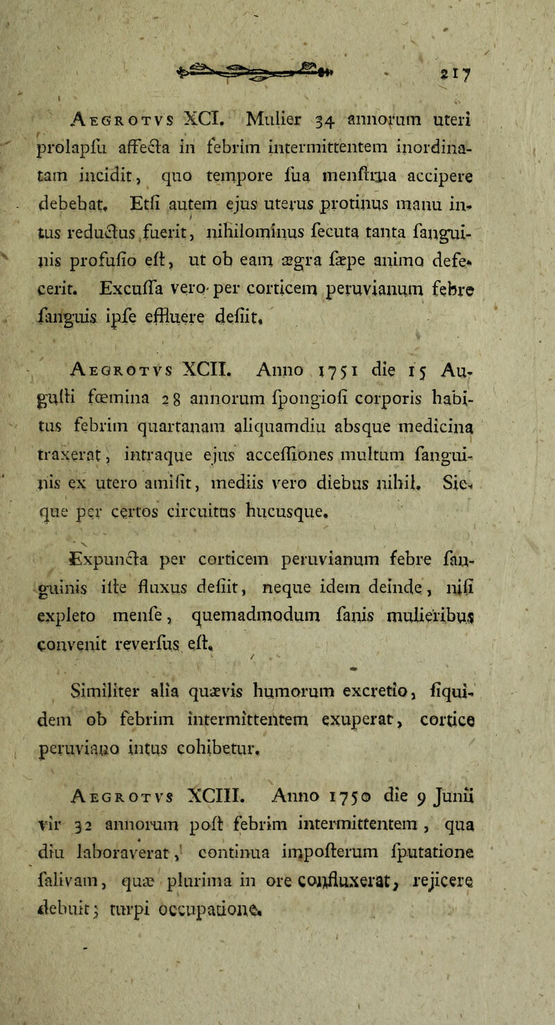 Aegrgtvs XCI. Mulier 34 annorum uteri prolapfu afFecla in febrim intermittentem inordina- tam incidit, quo tempore fua menftrua accipere debebat, Etfi autem ejus uterus protinus manu iiv tus reducius fuerit, nihilominus fecuta tanta fangui- nis profufio efl, ut ob eam a^gra faepe animo defe* cerit. ExcufTa vero; per corticem peruvianuin febre finguis ipfe effluere defiit, Aegrotvs XCII. Anno 1751 die 15 Au- gulli femina 2 8 annorum fpongiofi corporis habi- tus febrim quartanam aliquamdiu absque medicina traxerat, intraque ejus accelTiones multum fangui- nis ex utero amilit, mediis vero diebus nihil. Sic-, que per certos circuitus hucusque, Expuncla per corticem peruvianum febre fau- guinis ille fluxus defiit, neque idem deinde, nili expleto menfe, quemadmodum fanis mulieribus convenit reverfus efl, / Similiter alia quaevis humorum excretio, fiqui- dem ob febrim intermittentem exuperat, cortice peruviano intus cohibetur. Aegrotvs XCIII. Anno 1750 die 9 Junii vir 32 annorum pofl febrim intermittentem , qua diu laboraverat,' continua impoflerum fputatione falivain, quae plurima in ore coiffluxerat, rejicere