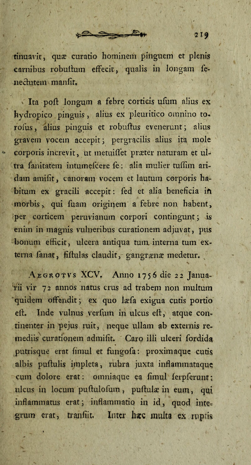 tinuavit, quae curatio hominem pinguem et plenis carnibus robutiuin effecit, qualis in longam fe- neclutem manfir, ^ Ita poft longum a febre corticis ufum alius ex hydropico pinguis, alius ex pleuritico omnino to- rofus, alius pinguis et robuftus evenerunt; alius gravem yocein accepit; pergracilis alius ita mole corporis increvit, ut metuiffet praeter naturam et ul- tra fanitatem intumefcere fe; alia mulier tuffiiti ari- dam amilit, canoram vocem et lautum corporis ha- bitum ex gracili accepit; fed et alia beneficia ift morbis, qui fuam originem a febre non habent, per corticem pcruvianum corpori contingunt; is enim in magnis vulneribus curationem adjuvat, pus bonum efficit, ulcera antiqua tum. interna tum ex- terna fanat, fiffulas claudit, gangrenae medetur. Aegrotvs XCV. Anno 1756 die 22 Janua- rii vir 72 annos natus crus ad trabem non multum ■quidem offendit; ex quo laefa exigua cutis portio eff. Inde vulnus verfiun in ulcus elt, atque con- tinenter in p)ejus ruit, neque iiHam ab externis re- mediis curationem admifit. Carq illi ulceri fordida putrisque erat fimul et flineofa: proximaque cutis albis pullulis impleta, rubra juxta inflammataque cum dolore erat; omniaque ea fimul lerpferunt; ulcus in locum pullulofum , puftuls in eum, qui inflaminams erat; inflammatio in id, quod inte= grum erat, tranfiit. Inter hacc multa ex ruptis