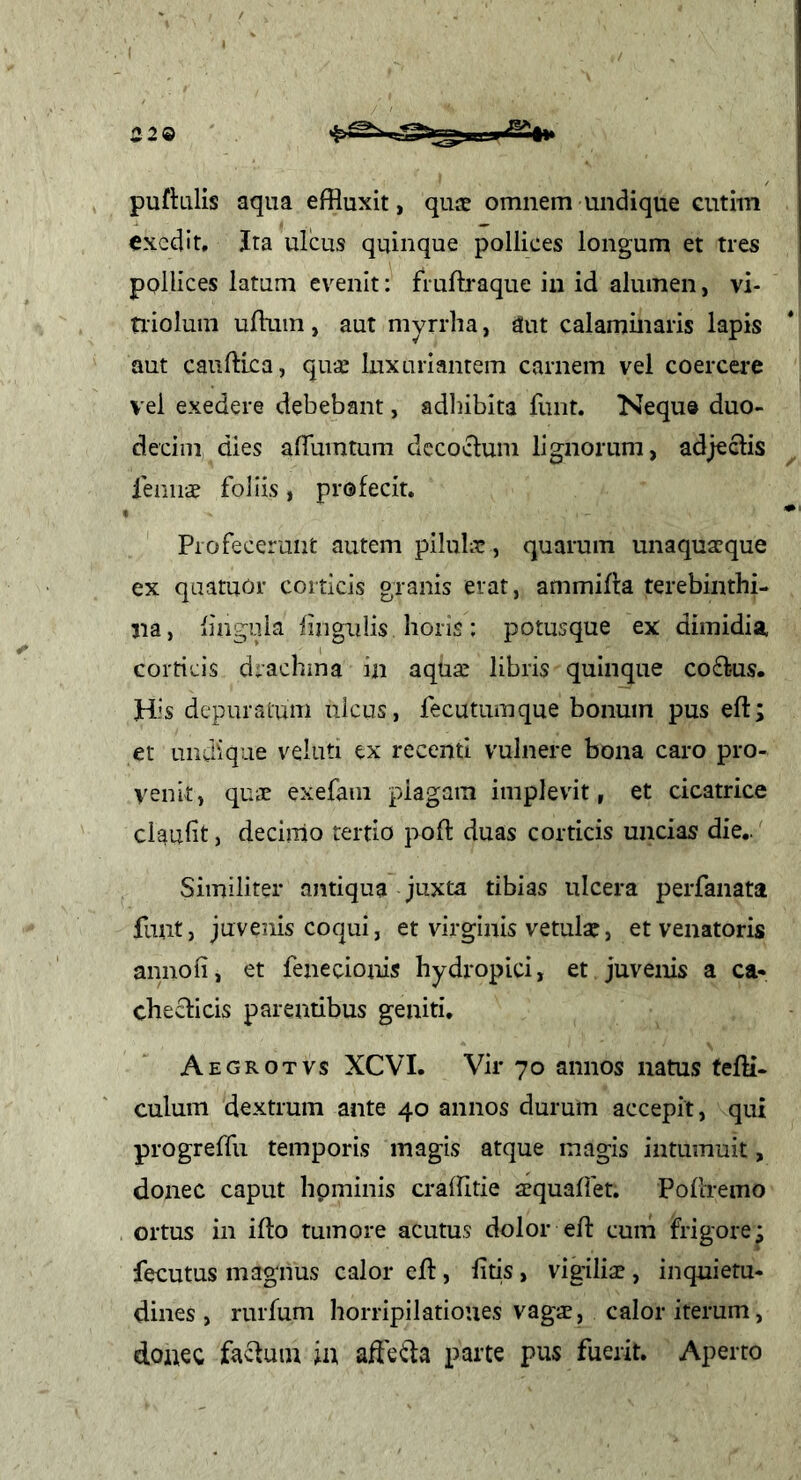 229 puftulis aqua effluxit, quae omnem undique eutini exedit. Ita ulcus quinque pollices longum et tres pollices latum evenit: fiuftraque iii id alumen, vi- tiiolum ufflim, aut myrrlia, dut calaminaris lapis aut caufflea, qu.E luxuriantem carnem vel coercei-e vel exedere debebant, ad]}ibita funt. Nequ» duo- decim dies alTumtum dccoclum lignorum, adjeclis feniiae foliis , profecit, Piofecerunt autem pilulae, quarum unaquaeque ex qaatuOr corticis granis erat, ammifla terebinthi- na, fiagula fingiilis horis: potusque ex dimidia corticis drachma in aqua^ libris quinque coff-us. His depuratum ulcus, fecutumque bonum pus eft; et undique veluti ex recenti vulnere bona caro pro- venit, quae exefam plagam implevit, et cicatrice claufit, decimo tertio poft duas corticis uncias die.. Similiter antiqua juxta tibias ulcera perfanata funt, juvenis coqui, et virginis vetular, et venatoris amiofi, et fenecionis hydropici, et juvenis a ca- checticis parentibus geniti, Aegrotvs XCVI. Vir 70 annos natus feffl- culum dextrum ante 40 annos durum accepit, qui progreffu temporis magis atque magis intumuit, donec caput hominis craffitie aequafiet. Poflremo ortus in ifto tumore acutu,s dolor eft cum frigore; fecutus magnus calor eft, fttis, vigiliae, inquietu- dines , rurfum horripilationes vagae, calor iterum, doaec fa^uin ii\ afte^a parte pus fuerit. Aperto