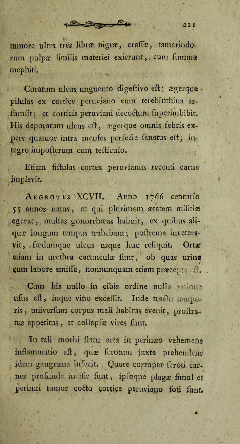 tumore ultra tres llbrs mgrx, craffe, tamarindo^ rum pulpae fimiiis materiei exierunt, cum fumma mephiti. Curatum uleus uiigTiento digeftivo efl; iegerque pilulas ex cortice perUviano cum terebinthina as- fumlit; et corticis peruviani decoclum fuperimbibit* His depuratum ulcus eft, aegerque omnis febris ex- pers quatuor intra menfes perfede fanatus elt- iu-, tegro impollerum cuip telUculo. Etiam fiflulas cortex peruvianns recenti carne implevit. Aegrotvs XCVII. Anno 1766 centurio 55 annos natus, et qui plurimam aetatem militiae egerat, multas gonorrhceas habuit, ex quibus ali- quae longum tempus trahebant ^ poftrema invetera- vit, foedumque ulcus usque huc reliquit. Ortag etiam in urethra calimcul-je funt, ob quas urind cum labore emilTa, iionnunquam etiam prjecepta efi. Cum bis nullo in cibis ordine nulla ratione ufus eft, inque vino e^ceftit. Inde tractu tempo- ris , univerfum corpus mali habitus evenit, proftra- tus appetitus, et collapfae vires funt. In tali morbi ftatu 01 ta in perinseO vehemens inflammatio eft, quae fcrotum juxta prehendens idem gangrena infecit. Quare- corruptae fcroti caiu nes profande incife funt, ipl-eque plagae limul et perinaei tumor co^to cortice peruviauo foti funt^