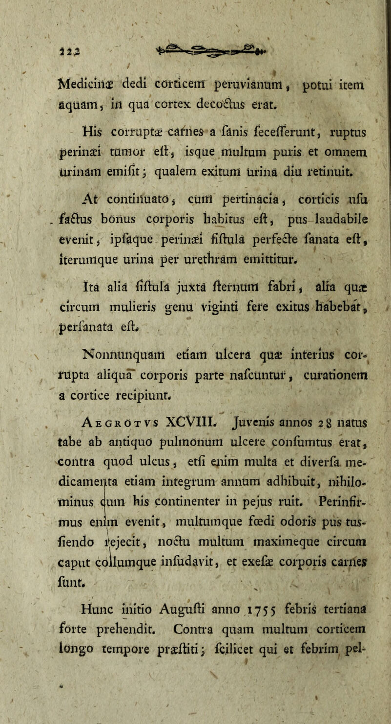 Medicinos dedi COrCiceiTl peruvianum, potui item aquam j iii qua cortex decodus erat. His corruptae cafnes a fanis fecefferunt, ruptus perinaei tumor ellj isque multum puris et omnem Urinam emifit; qualem exitum Urina diu retinuit. At continuato j cum pertinacia j corticis ufu . faftus bonus corporis habitus eft, pus laudabile evenit j ipfaque perinaei fifbila perfecte fanata eft, iterumque urina per urethram emittituiv Ita alia fiftuia juxta fternum fabri * alia quae circum mulieris genu viginti fere exitus habebar, perfanata eft< Nonnunquam etiam ulcera quae interius cor- rupta aliqua corporis parte nafcuntur, curationem a cortice recipiunt. Aegrotvs XCVIII. Juvenis annos 28 natus tabe ab antiquo pulmonum ulcere confiimtus erat, contra quod ulcus, etfi enim multa et diverfa me- dicamenta etiam integrum annum adhibuit, nihilo- minus cum his continenter in pejus ruit. Perinfir- mus enim evenit, multuinque fcedi odoris pus tus- liendo rejecit, nochi multum maximeque circum caput cbllumque infudavit, et exefte corporis carnes funt. Hunc initio Augufti anno 1755 febris tertiana forte prehendit. Contra quam multum corticem longo tempore prasftitij fcilicet qui et febrim pel-