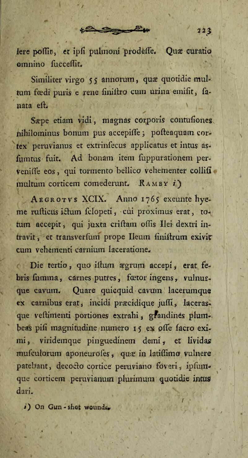 iere poffin, et ipfi pulmom prodeiTe. Quae curatio omnino fucceffit. Similiter virgo 5 5 annorum, quae quotidie mul- tum foedi puris e ^-ene iinillro cum urina emifit, fa- nata eil:. n Sicpe etiam vidi, magnas corporis contuiiones nihilominus bonum pus accepiffe > pofteaquam coiv tex peruviaiius et extrinfecus applicatus et intus as- fumtus fuit. Ad bonam item fuppurationem per- venilfe eos, qui tormento bellico vehementer collifi' multum corticem comederunt, JRamby z) Aegrotvs XCIX. Anno 1765 exeunte hye- me rufticus ifium fclopeti^ cui proximus erat, to- tum accepit, qui juxta criftam offis Ilei dextri in- travit, et transverlum prope Ileum liniltrum exi vir cum vehementi carnium laceratione. Die tertio, quo iihim aegrum accepi, erat fer bris fumma, carnes putres, foetor ingens ^ vulnus- que cavum. Quare quicquid cavum lacerumque cx carnibus erat, incidi praecidique juffij laceras- que veffimenti portiones extrahi, gFandinCs plum-- beas pili magnitudine numero 15 ex offie facro exi- mi, viridemque pinguedinem demi, et lividae mufculorum aponeurofes, qua? in latiffima Vulnere patebant, decoCio cortice peruviano foveri, ipfum- que corticem peruvianum plurimum quotidie intUS dari. i) On Gun-shot wounds#^