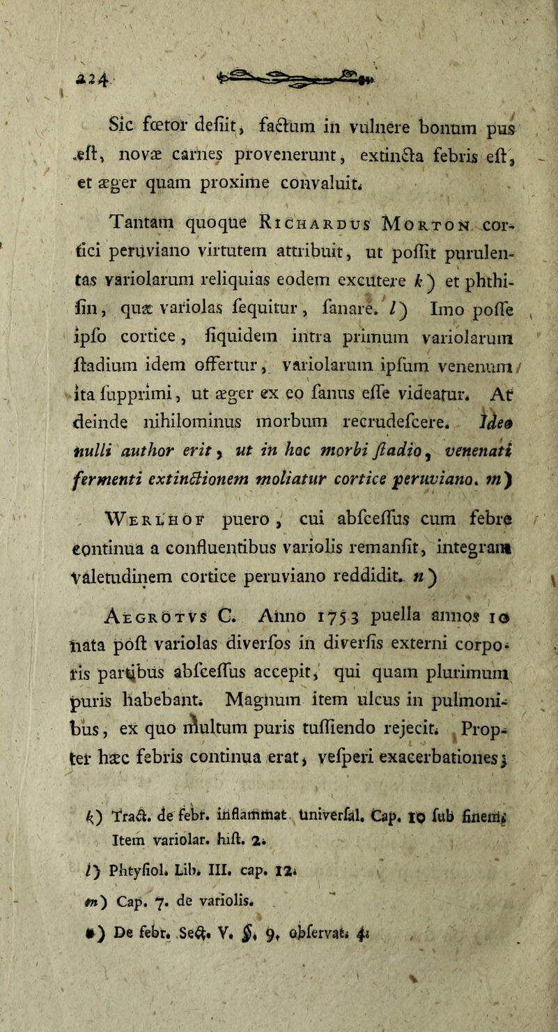 Sic fcetor defiit, faftum in vulnere bonum pus novae carnes provenerunt, extin£l:a febris eft, et aeger quam proxime convaluiu Tantam quoque RiChardus Morton cor- tici peruviano virtutem attribuit, ut poffit purulen- tas variolarum reliquias eodem excutere ) et phthi- fin, quae variolas fequitur, fanare. /) Imo pofle ipfo cortice, liquidem intra primum variolarum ftadium idem offertur, variolarum ipfum venenum/ ita fupprimi, ut aeger ex ep fanus effe videafur* At deinde nihilominus morbum recrudefcere. ide9 nulli author erit y ut in hoc morbi fiadio^ venenati fermenti extindUonem moliatur cortice jpertiviano^ w) W E R L H o F puero , cui abfceflus cum febre eontinua a confluentibus variolis remanfit, integrant valetudinem cortice peruviano reddidit. «) AegrOtvs G. Anno 1753 puella annos id liata poft variolas diverfos in diverfis externi corpo- ifls partibus abfceflus accepit, qui quam plurimum puris habebanti Magnum item ulcus in pulmoni- bus , ex quo niultum puris tufliendo rejeciu Prop- tei* haec febris continua erat, vefperi exacerbationes] A) traa. de febt. iiiflammat. Univerfal, Cap, to fub fineni^ Item variolar. hift. 2* /) Phtyfiol* Lib* III. cap. 12* fn) Cap. 7. de variolis. *) De febr. ,Se^* V. 9» oKervat* 4^