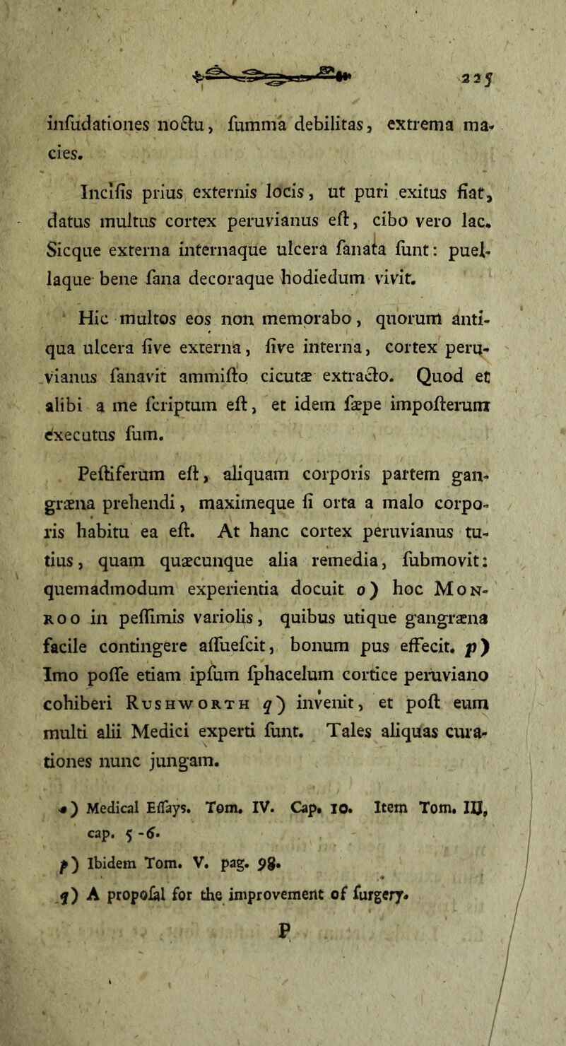 335 infudationes no£lu, fumma debilitas, extrema ma- cies. Inclfis prius externis locis, ut puri exitus fiat, datus multus cortex peruvianus eft, cibo vero lac. Sicque externa internaque ulcera fanata fiint: puel- laque bene fana decoraque bodiedum vivit. Hic multos eos non memorabo, quorum anti- qua ulcera live externa, live interna, cortex perq- vianus fanavit ammifto cicuts extra<3:o. Quod et alibi a me fcriptuin eft, et idem faepe impofteruni efxecutus fum. Peltiferum elt, aliquam corporis partem gan- graena prehendi, maximeque li orta a malo corpo- ris habitu ea elt. At hanc cortex peruvianus tu- tius , quam quaecunque alia remedia, fubmovit: quemadmodum experientia docuit o) hoc Mon- Roo in pellimis variolis, quibus utique gangraena facile contingere alfuefcit, bonum pus effecit. |j) Imo polfe etiam ipfum fphacelum cortice pemviano cohiberi Rushworth q') invenit, et polt eum multi alii Medici experti lunt. Tales aliquas cura- tiones nunc jungam. <) Medical Eflays. Tom, IV. Cap. lo. Item Tom. cap. 5 -(J. p) Ibidem Tom. V. pag. pg. -f) A propolal for the improvement of furgery. IU. P