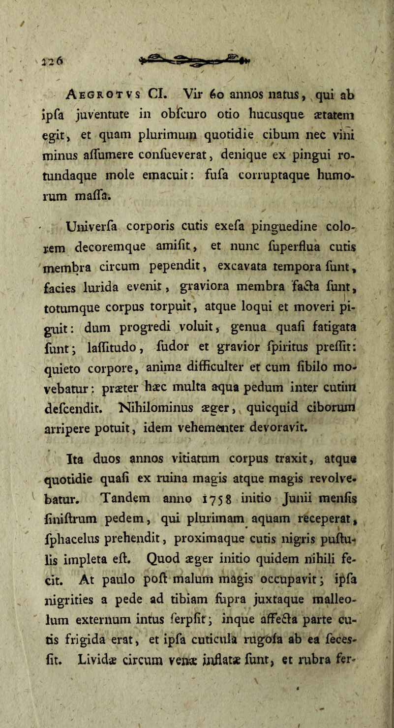 Aegrotvs CI. Vir 6o annos natus, qui ab jpfa juventute in oblfcuro otio hucusque xtatem egit, et quam plurimum quotidie cibum nec vini minus aflumere confueverat, denique ex pingui ro- tundaque mole emacuit: fufa coiruptaque humo- rum malTa. UniveiTa corporis cutis exefa pinguedine colo- rem decoremque amifit, et nunc fuperflua cutis membra circum pependit, excavata tempora funt, facies Imida evenit, graviora membra 'fa3:a funt, totumque corpus torpuit, atque loqui et moveri pi- giut: dum progredi voluit, genua quali fatigata funt; lalTitudo, fudor et gravior fpiritus prellit: quieto corpore, anima diflRculter et cum libilo mo- vebatur : praeter haec multa aqua pedum inter cutim defcendit. Nihilominus aeger, quicquid ciborum arripere potuit, idem vehementer devoravit. Ita duos annos vitiatum corpus traxit, atqu« quotidie quali ex ruina magis atque magis revolve- ^ batur. Tandem anno 1758 initio Junii menlis liniftrum pedem, qui plurimam aquam receperat, fphacelus prehendit, proximaque cutis nigris pullu- lis impleta ell. Quod aeger initio quidem nihili fe- cit. At paulo poli malum magis occupavit ^ ipfa nigrities a pede ad tibiam fiipra juxtaque malleo- lum externum intus ferplit; inque affefla parte cu- tis frigida erat, et ipfa cuticula rug^la ab ea feces- lit. Lividae circum venae htflatse funt, et rubra fer-