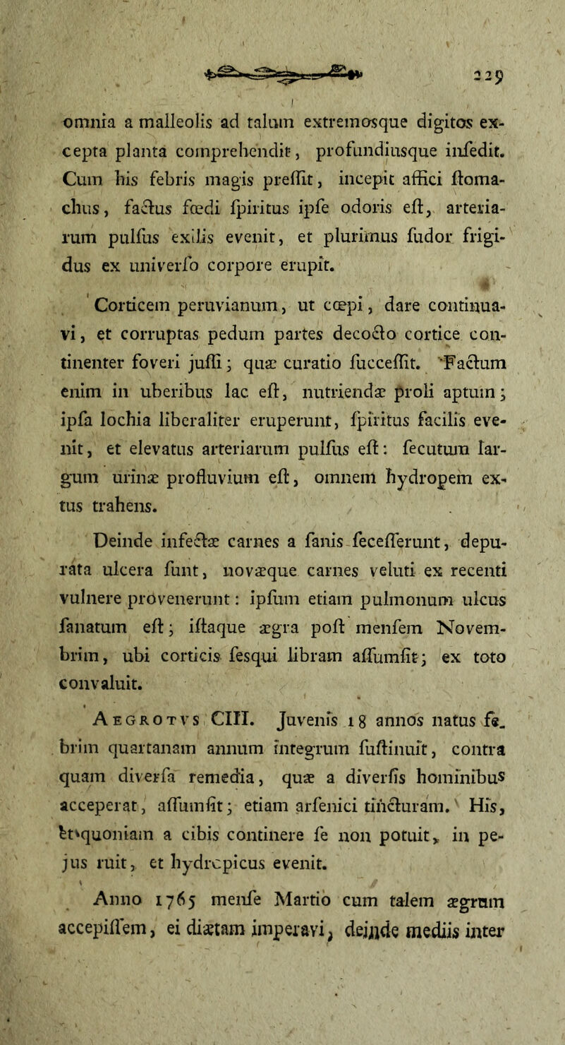 omnia a malleolis ad talum extremosque digitos ex- cepta planta comprehendit, profundiusque infedit. Cum his febris magis preflit, incepit affici ftoma- chus, factus foedi fpiritus ipfe odoris eft, arteria- rum pulfus exilis evenit, et plurimus fudor frigi- dus ex Liniverlb corpore erupit. ' Corticem peruvianum, ut coepi, dare continua- vi , et corruptas pedum partes deco<^o cortice con- tinenter foveri jufii; quae curatio fucceffit. 'Factum enim in uberibus lac eft, nutriendae proli aptum; ipfa locbia libcraliter eruperunt, fpiritus facilis eve- nit, et elevatos arteriarum pulffis eft: fecutura lar- gum urinae profluvium eft, omnem hydropem ex- tus trahens. Deinde infectae carnes a fanis fecefferunt, depu- rata ulcera funt, novaeque carnes veluti ex recenti vulnere provenerunt: ipfum etiam pulmonum ulcus fanatum eft; iftaque aegra poft menfem Novem- bri m, ubi corticis fesqui libram affumfit; ex toto convaluit. Aegrotvs CIII. Juvenis 18 annos natus f«, brim quartanam annum integrum fuftinuit, contra quam diverfa remedia, quae a diverfls hominibus acceperat, affumlit; etiam arfenici tincturam. His, ^tvquoniam a cibis continere fe non potuit > in pe- jus ruit, et hydropicus evenit. Anno 1765 menfe Martio cum talem aegrum accepiffem, ei distam imperavi , deijjde mediis inter