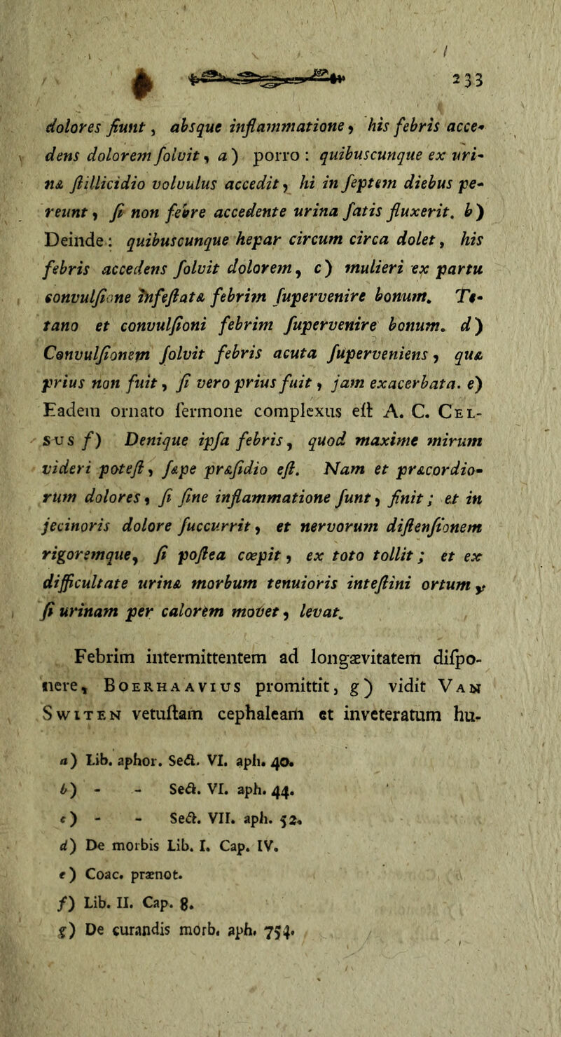 - / 233 dolores fiunt, ahsque infiammatione 9 his febris acce* dens dolorem foluit, a ) porro ; quibuscunque ex vri^ iiA fiillicidio voluulus accedit, hi in feptem diebus pe^ reunt 9 fi non fehre accedente urina fatis fluxerit, h ) Deinde : quibuscunque hepar circum circa dolet ^ his febris accedens folvit dolorem, c) mulieri ex partu sonvulfione hifefiat& febrim fupervenire bonum, T«- tano et convulfioni febrim fupervenire bonum, d') Convulfionem folvit febris acuta fuperveniens 9 qus. prius non fuit y fi vero prius fuit 9 jam exacerbata, e') Eadem ornato lermone complexus elt A. C. Cel- sus /) Denique ipfa febris, quod maxime mirum videri potefl f&pe pr&fidio efi. Nam et pr&cordio^ rum dolores 9 fi fine inflammatione funt 9 finit; et in jecinoris dolore fuccurrit ^ et nervorum diftenfionem rigoremque y fi poftea coepit 9 ex toto tollit; et ex difficultate urina, morbum tenuioris inteflini ortum y fi urinam per calorem motet 9 levat. Febrim intermittentem ad longaevitatem difpo- iiere» Boerhaavius promittit, g) vidit Van SwiTEN vetuftam cephaleam et inveteratum hu- rt) Lib. aphor. Sed. VI. aph. 40* ^) - - Se<a. Vr. aph. 44. O - - Se<S. VII. aph. 52. </) De morbis Lib. I. Cap. IV. e) Coae, praenot. /) Lib. II. Cap. 8. g) De curandis morb, aph. 754.