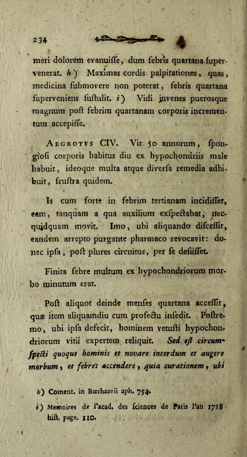 meri dolorem evanuifle, dum febris quartana fuper- venerat. h ) Maximas cordis palpitationes, quas, medicina fubmovere non poterat, febris quartana fuperveniens luftiilit. Vidi juvenes puerosque magnum poft febrim quartanam corporis incremen- tum accepilTe. Aegrotvs CIV. Vir 5o annorum, Ipon- giofi corporis habitus diu ex hypochondriis male habuit, ideoque multa atque diverfa remedia adhi- buit, fruftra quidem. Is cum forte in febrim tertianam incidiffet, eam, tanquam a qua auxilium exfpeclabat, nec- quidquam movit. Imo, ubi aliquando difceflit, eandem arrepto purgante pharmaco revocavit: do- nec ipfa, poft plures circuitus, per fe defiiflet. Finita febre multum ex hypochondriorum mor- bo minutum erat. Poft aliquot deinde menfes quartana acceflit, quae item aliquamdiu cum profectu infedit. Poftre- mo, ubi ipfa defecit, hominem vetufti hypochon- driorum vitii expertem reliquit. Sed efl circum^ fpeBi quoque hominis et novare interdum et augere morbum > et febre's accendere > ^uia curationem) ubi h) Coment, in Bcerhaavii aph. 754. f) Mewioires de Tacad. des fciences de Paris Pan 1718