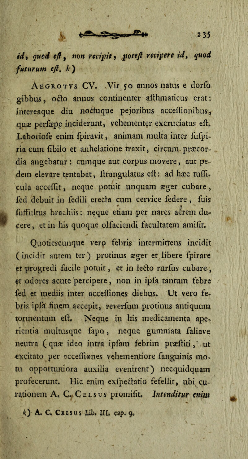 fW, qued efif non recipit^ ^otefi recipere id, quod futurum efi, k) Aegrotvs CV. Vir 50 annos natus e dorfo gibbus, 0(Ei:o annos continenter afthmaticus erat: intereaque diu no6tuque pejoribus acceffionibus, quae perfaepe inciderunt^ vehementer excruciatus eft, Laboriofe enim fpiravit, animam multa inter fufpi- ria cum iibilo et anhelatione traxit, circum^ praecor- dia angebatur: cumque aut corpus movere, aut pe- dem elevare tentabat, llrangulatus ell: ad haec tulli* cula accedit, neque potuit unquam aeger cubare , fed debuit in fedili erecta cum cervice federe, fuis * ^ fuffultus brachiis: neque etiam per nares aerem du- cere, et in his quoque olfaciendi facultatem amifit. Quotiescunque vero febris intermittens incidit (incidit autem ter) protinus aeger et libere fpirare ct progredi facile potuit, et in le6to rurfus cubare , et odores acute 'percipere, non in ipfa tantum febre fed et mediis inter accediones diebus. Ut vero fe- bris ipfa finem aecepit, reveifiim protinus antiquum tormentum ed. Neque in his medicamenta ape- rientia multusque fapo, neque gummata faliave neutra (quae ideo intra ipfam febrim praediti,' ut excitato per accediones vehementiore fanguinis mo- tu opportuniora auxilia evenirent) necquidquam profecerunt. Hic enim exfpeflatio fefellit, ubi^cu- rationem A, C.. C £ r s u s piomifit. Intenditur enim