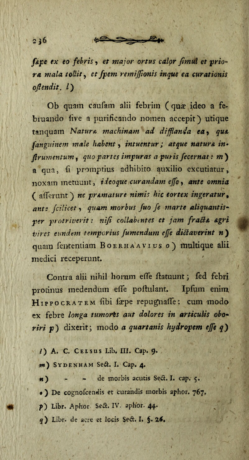 ' 236 fipe ex eo febris^ et major ortas calor fimid et prio- ra mala tollit^ et fpem refttijfionis itupie ea curationis ofiendit. /) Ob quam caufam alii febrim ( quae ideo a fe- bruando five a purificando nomen accepit) utique tanquam Natur a ?nachinam ad difflanda ea^ quA fanguinem male habent y intuentur; atque natura in» flrumentum, quo partes impuras a pmis fecernat: m) a qua, fi promptius adhibito auxilio excutiatur, noxam metuunt, i deo que curandam ejfe ^ ante omnia ( afferunt) ne prAmature nimis hic eortex ingeratur^ ante fcilicet > quam morbus fuo fe marte aliquantis- per protriverit: niji collabtntes et jam fra^A Agri ijires eimdefn temporius fumendum effe di£iaverint n ) ' quam fententiam Boerhaavius o) multi que alii medici receperunt. Contra alii nihil horum effe fiatuunt; fed febri protinus medendum effe pofhilant. Ipfum enim H ippocRATEM fibi faepe repu^naffe: cum modo ex febre longa tumorts aut dolores in articubis obo- riri p) dixerit; modo a quartanis hydropem effe q^ /) A. C. Celsus Lib, Ilf. Cap. 9. j») Sydenham Seil. I. Cap. 4. »f) - - de morbis acutis Sed. I. cap. 5. • ) De cognofeendis et curandis morbis aphor. 767. # p) Libr. Aphor Sed. IV. apKor. 44.