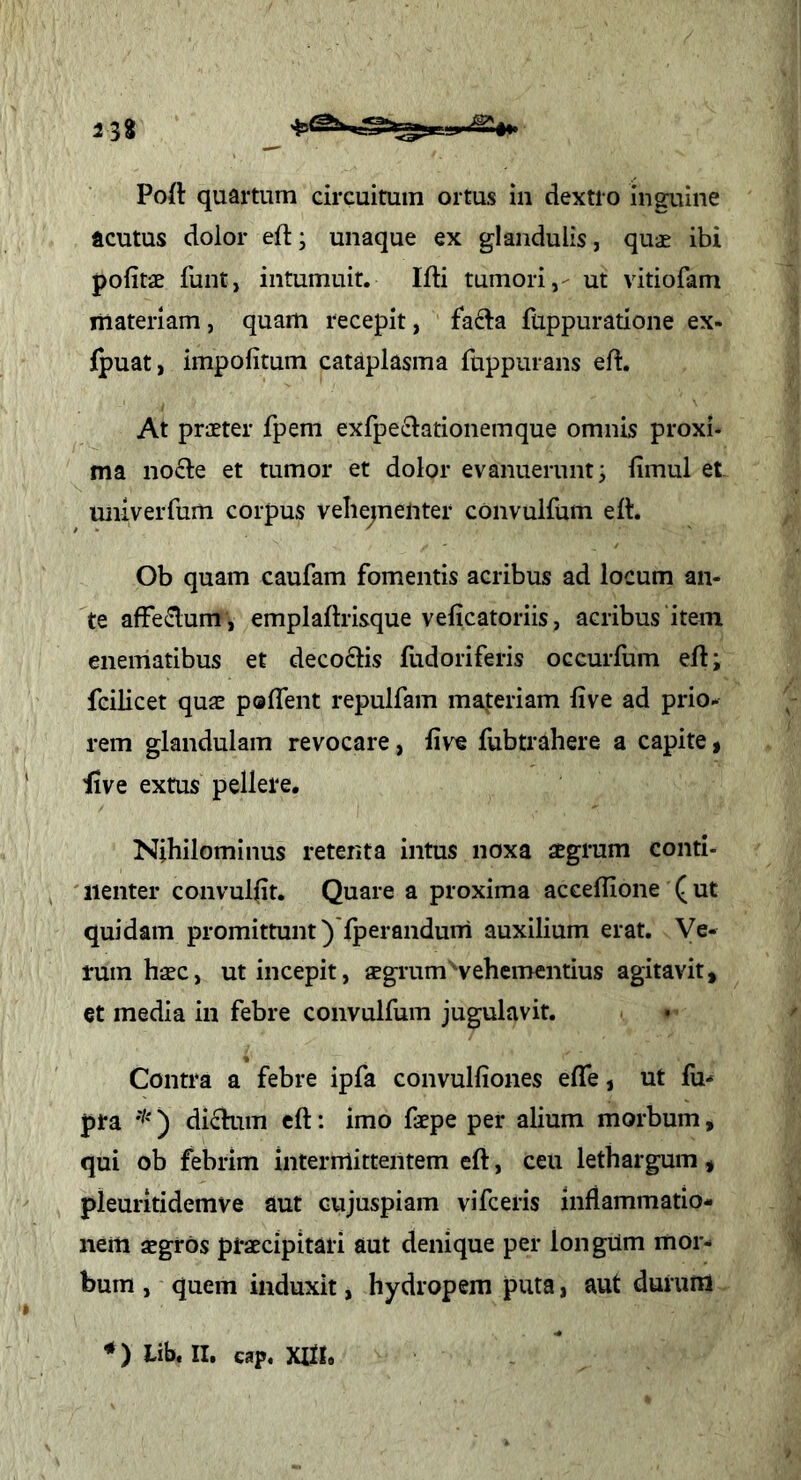 238 Poil quartum circuitum ortus in dextro inguine acutus dolor eft; unaque ex glandulis, quae ibi politae funt, intumuit. Ifti tumori,- ut vitiofam liiateriam , quam recepit, fafta fuppuratione ex- jfpuat, impolitum cataplasma fuppurans eft. At praeter fpem exfpeclationemque omnis proxi- ma nocle et tumor et dolor evanuerunt; limul et univerfum corpus veliejnenter convulfum ert. Ob quam caufam fomentis acribus ad locum an- te affe^lum , emplaftrisque velicatoriis, acribus item enematibus et decoctis fudoriferis occurfum ell; fcilicet quae polTent repulfam materiam live ad prio- rem glandulam revocare, live fubtrahere a capite, ■live extus pellere. Nihilominus retenta intus noxa aegrum conti- iienter convullit. Quare a proxima accellione (ut quidam promittunt )'fperandurri auxilium erat. Ve- rum haec, ut incepit, aegrum'vehementius agitavit, et media in febre convulfum jugulavit. • ' Contra a febre ipfa convulliones elTe, ut fu*» pra ) dictum ell: imo faepe per alium morbum, qui ob febrim interrriittentem ell, ceu lethargum, pleuritidemve aut cujuspiam vifceris inflammatio- nem aegros praecipitari aut denique per longUm mor- > bum , quem induxit, hydropem puta, aut durum