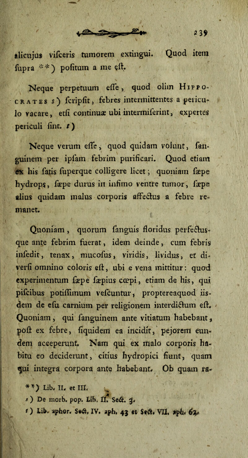 alicujus vifceris tumorem extingui. Quod item fupra politum a me elh Neque perpetuum efle, quod ollm Hippo* CRATES s') fcriplit, febres intermittentes a peiicu* lo vacare, etli continuae ubi intermiferint, e.xpertes periculi lint. /) Neque verum elTe, quod quidam volunt, fau* guinem per ipfam febrim purificari. Quod etiam tfx his fatis fuperque colligere licet; quoniam faepe hydrops, fspe durus in infimo ventre tumor, faepe alius quidam malus corporis alfedlus a febre re- manet. Quoniam , quorum fanguls floridus peiTe^bis- que ante febrim fuerat, idem deinde, cum febris infedit, tenax, mucofus, viridis, lividus, et di- verfi omnino coloris ell, ubi e vena mittitur: quod experimentum fxpe faepius Gcepi, etiam de his, qui pifcibus potiflimum vefcuntur, proptereaquod iis- dem de e fu carnium per religionem interdiflum eft. / Quoniam , qui fanguinem ante vitiatum habebant, poli ex febre, fiquidem ea iticidlr,' pejorem eun- dem acceperunt. Nam qui ex malo corporis ha- bitu eo deciderunt, citius hydropici fiunt, quam qui integra corpora ante habebant^ Ob quam ra- Lib. II. et III. s) De morb. pop. Lib. II? Se^. f) Lib. aphor. IV. aph, 43 «t $e^# VII. 6%t