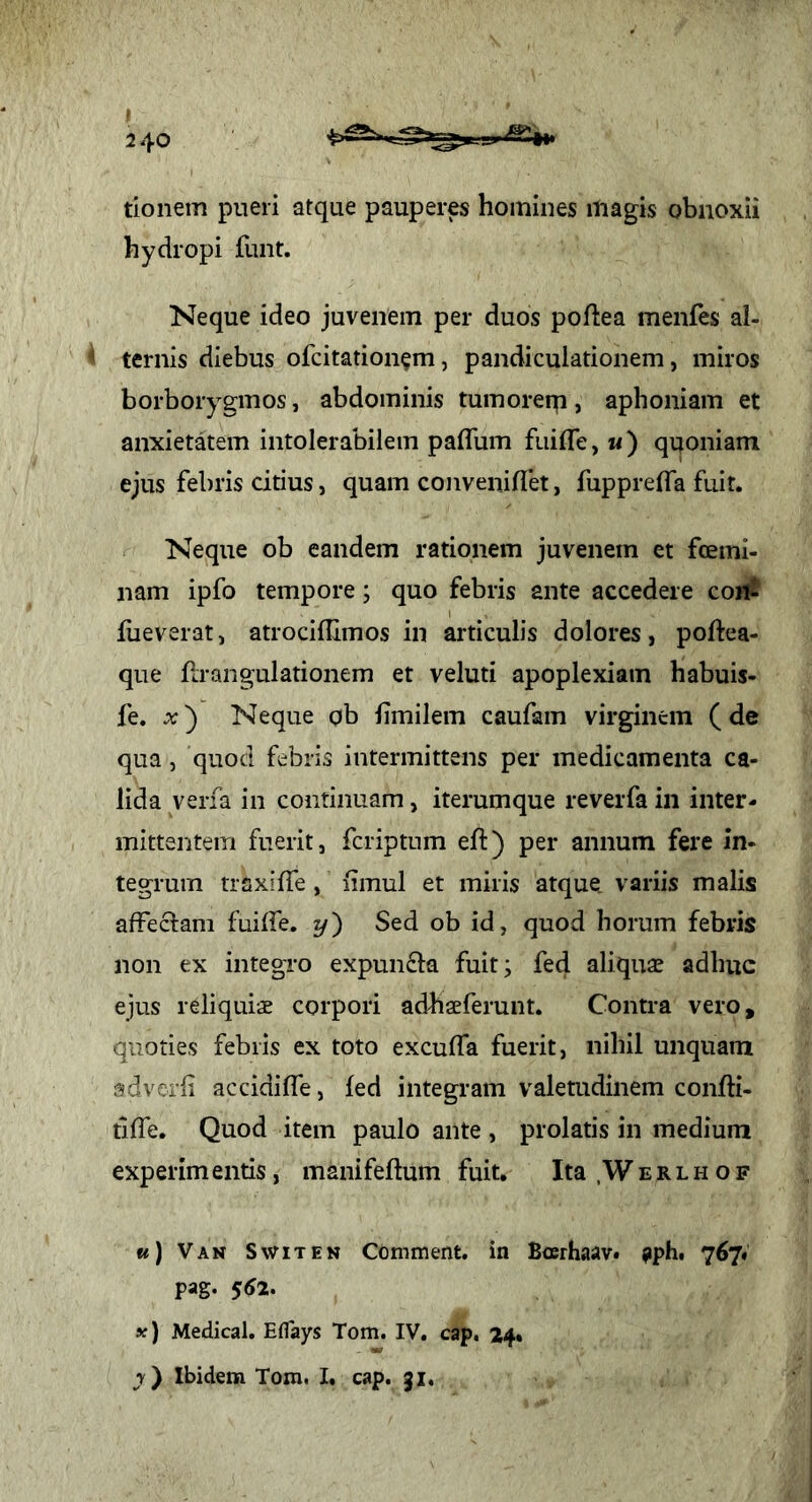 tlonem pueri atque pauperes homines magis obnoxii hydropi funt. Neque ideo juvenem per duos poftea menfes al- ^ ternis diebus ofcitation^m, pandiculationem, miros borborygmos, abdominis tumoreip, aphoniam et anxietatem intolerabilem paflum fuifle, m) quoniam ejus febris citius, quam conveniflet, fupprelTa fuit. Neque ob eandem rationem juvenem et fcemi- nam ipfo tempore; quo febris ante accedere coii? fueveratj atrociflimos in articulis dolores, poftea- que Rrangulationem et veluti apoplexiam habuis- fe. x') Neque ob iimilem caufam virginem (de qua, quod febris intermittens per medicamenta ca- lida verfa in continuam, iterumque reverfa in inter- mittentem fuerit, fcriptum eft) per annum fere in- tegrum traxiffe , limul et miris atque, variis malis affeciam fuilTe, y) Sed ob id, quod horum febris non ex integro expunfta fuit; fed aliquse adhuc ejus reliquiae corpori adhaeferunt. Contra vero, quoties febris ex toto excuffa fuerit, nihil unquam adverfi accidiffe, fed integram valetudinem confti- tiffe. Quod item paulo ante , prolatis in medium experim entis, manifeftum fuit. Ita .W e r l h o f «) Van Switen Comment. in Bcerhaav. apbt 767« pag. ^62. x) Medical. Eflays Tom. IV, cap. 24* j) Ibidem Tora. I. cap. 31,
