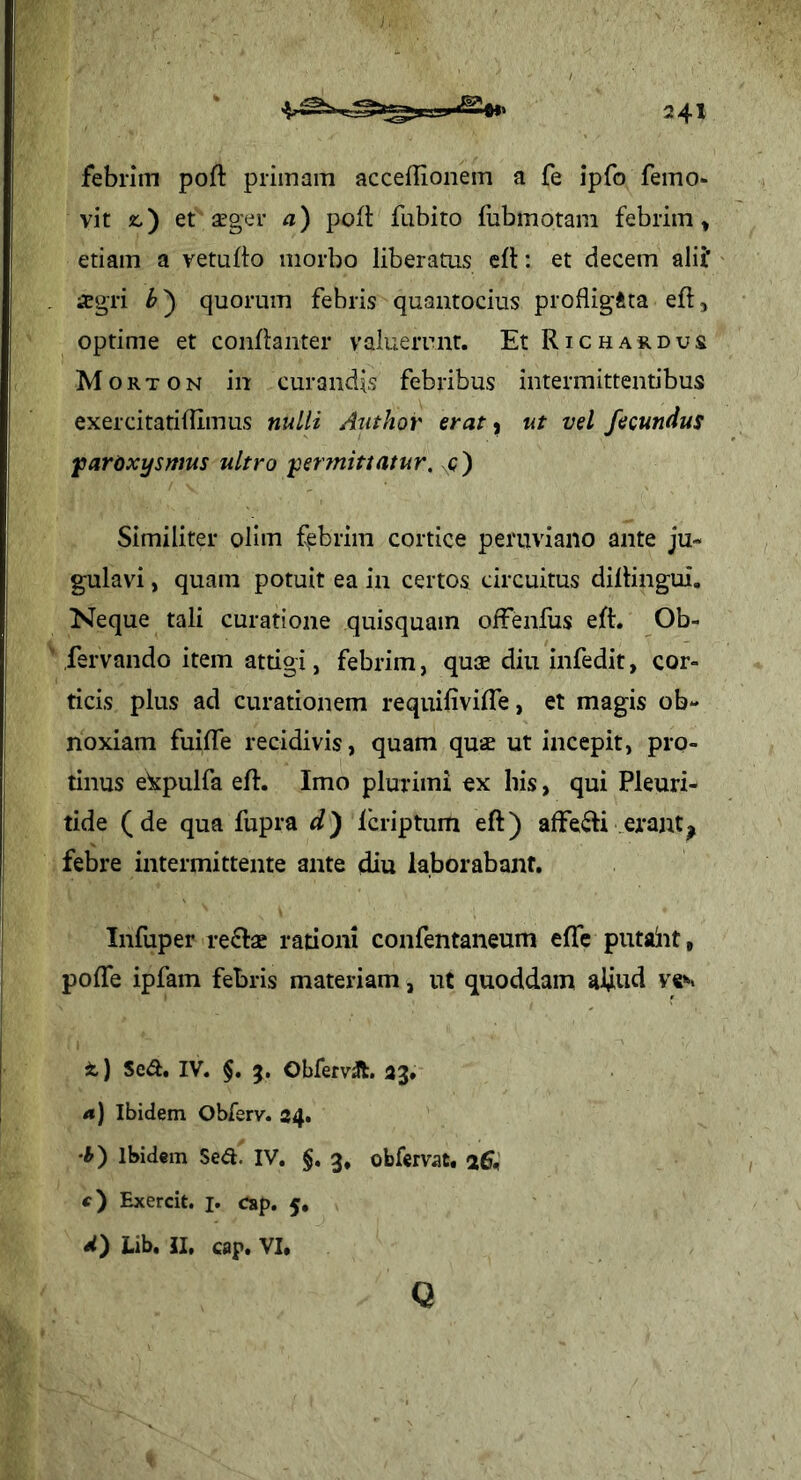 febrim poft primam acceflionem a fe ipfo femo- vit 2:,) et seger a) pofl fabito fubmotam febrim, etiam a vetufto morbo liberatus eft: et decem alii* i?') quorum febris quantocius profligita eft, optime et conftanter valuerunt. Et Richardus M o R T 0 N in curandis febribus intermittentibus exercitatilTImus nulli Author erat ^ ut vel fecundus fiardxysmus ultro jpermittatur, c) Similiter olim febrim cortice peruviano ante ju- gulavi , quam potuit ea in certos circuitus dillingui. Neque tali curatione quisquam olfenfus eft. Ob- fervando item atdgi, febrim, quae diu infedit, cor- ticis plus ad curationem requifivifte, et magis ob- noxiam fuifle recidivis, quam quae ut incepit, pro- tinus ekpulfa eft. Imo plurimi ex his, qui Pleuri- tide (de qua fupra d) Icriptum eft) affeci erant, febre intermittente ante diu laborabant. Infuper re£lae rationi confentaneum eftTe putaiit, poftfe ipfam febris materiam, ut quoddam aftud ves t) Se^. IV. §, 5, Obfervjft. 33* a) Ibidem Obferv. 34. •i) Ibidem Se<a. IV. §, 3, obfervat. 26<i t) Exercit. j, csp. 5, Lib. II, cap. VI. Q