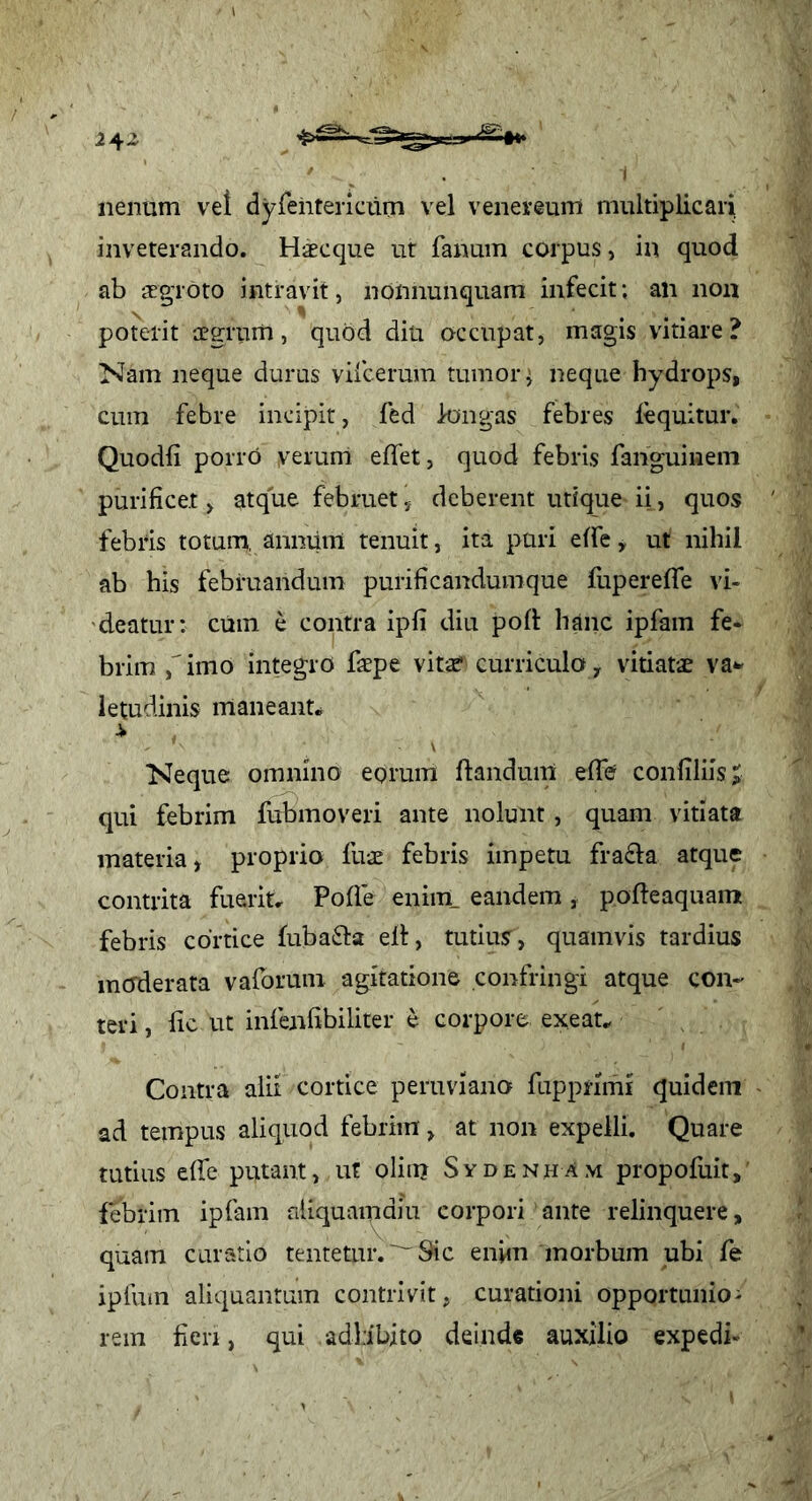 2^2 nenum vet dyfehtericum vel venereum multiplicari, inveterando. Haecque ut fanum corpus, in quod ab ‘cEgToto intravit, nonnunquam infecit; an non poterit aegrum, quod diu occupat, magis vitiare? Nam neque durus vifcerura tumor j neque hydrops, cum febre incipit, fed longas febres lequitur. Quodfi porro verum elfet, quod febris fanguiHem purificet, atque februet, deberent utique ii, quos febris totum, anniim tenuit, ita puri elfe, ut nihil ab his februandum purificandumque fupereffe vi- 'deatur; ciiin e contra ipfi diu pod hanc ipfam fe* brim ,'imo integro fiepe vit-^ curriculo, vitiati va^ letudinis maneant.^ i Neque omnino eorum flandum elfe confiliisj qui febrim fubmoveri ante nolunt, quam vitiata materia, proprio fui febris impetu fragia atque contrita fuerit, Poffe enim, eandem , pofteaquamt febris cortice fubafta ell, tutius, quamvis tardius moderata vaforum agitatione confringi atque con- teri , fic ut infenfibiliter e corpore exeau Contra alii cortice peruviano fupprimi quidem ad tempus aliquod febrim, at non expelli. Quare tutius elfe putant, ut oliii? Sydenham propofuit, febrim ipfam nliquaipdiu corpori ante relinquere, quam curatio tentetur.^^Sic enim morbum ubi fe ipfum aliquantum contrivit, curationi opportunior rem fien, qui adbibito deinde auxilio expedi-