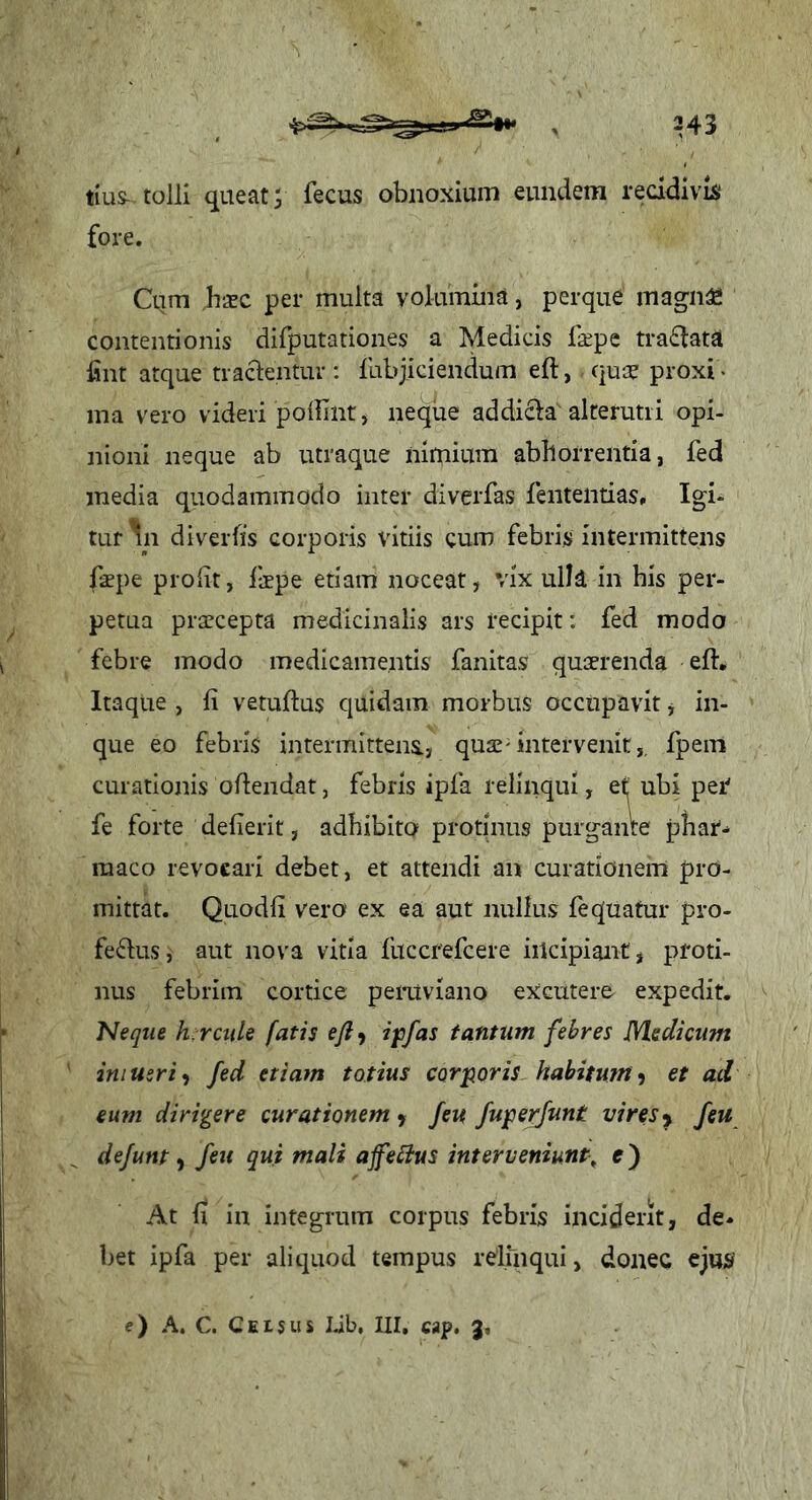 tius- tolli queat; fecus obnoxium eundem recidivis fore. Ctim hsc per multa volumina, perque magii^ contentionis difputationes a Medicis faepc tra£lata Isnt atque traclentur : fabjiciendum eft, qua? proxi • ina vero videri poilint, ne^ue addi61a alterutri opi- nioni neque ab utraque nimium abhorrentia, fed media quodammodo inter diverfas fententias. Igi- tur In diverfis corporis vitiis cum febris intermittens faepe prolit, faepe etiam noceat, vix ulla in his per- petua praecepta medicinalis ars recipit: fed modo febre modo medicamentis fanitas quaerenda eft. Itaque , fi vetuftus quidam morbus occupavit j in- que eo febris intermittens., quae-intervenit,, fpem curationis oftendat, febris ipfa relinqui, et ubi per fe forte defierit, adhibito protinus purgante phar- maco revocari debet, et attendi an curationem pro- mittat. Quodfi vero ex ea aut nullus lequafur pro- fe^lus, aut nova vitia fuccrefcere incipiant, proti- nus febrim cortice peruviano excutere expedit. Neque hircule fatis ejiy ipfas tantum febres Medicum iniuzri-, fed etiam totius corporis habitum^ et ad eum dirigere curationem > feu /ujpe^unt vires y /eu dejunt ^ feu qui mali ajfebtus interveniunt^ e) At fi in integrum coipus febris inciderit, de- bet ipfa per aliquod tempus relmqui, donec ejus/ e) A. C. Ceisus Lib, III. «p. 3,