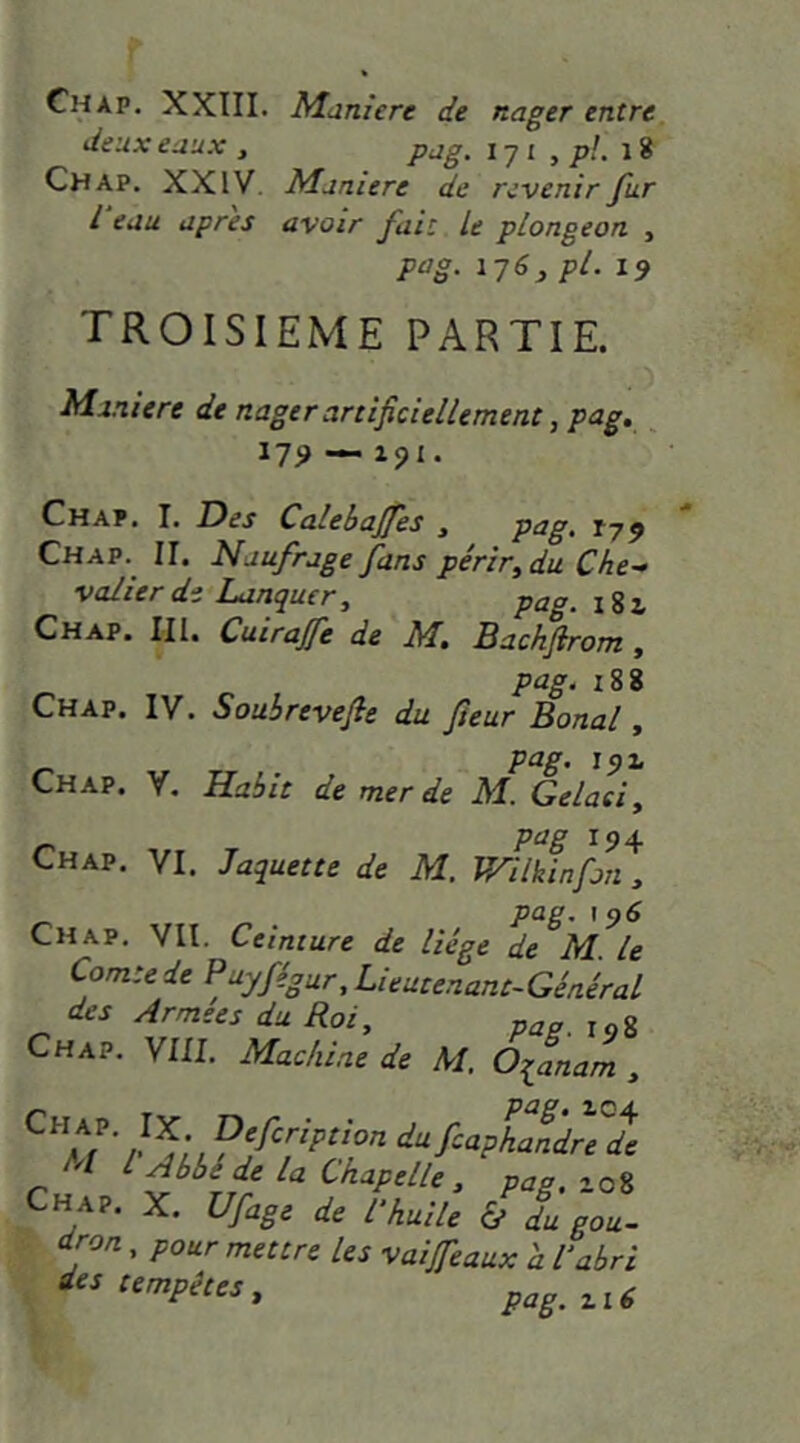 Chap. XXIII. Maniéré de nager entre deux eaux , pag. i-j i , p!. \ % Chap. XXIV. Maniéré de revenir fur l eau apres avoir fuit U plongeon , pag. iy6^ pl. 19 TROISIEME PARTIE. Maniéré de nager artificiellement, pag, _ 17^ — xpi. Chap. I. Des Calebajfes , petg> 179 Chap. II. Naufrage fans périr^du Che- valier de Lanquer, pag. Chap. Ill, Cuirajfe de M, Backftrom, pag, i88 Chap. IV. Souhrevefie du fleur Banal y pag. 191 Chap. V. Habit de merde M. Gelaeiy r^5 * 9 4 Chap. VI. Jaquette de M. VAlkinfan, Chap. VII. Ceinture de liège de M. le Comte de Puyfégur, Lieutenant-Général des Armees du Roi, p^a. j.g Chap. VIII. Machine de M. Oqanam , ‘^‘^f-<^phaldrede M I Abbé de la Chapelle , pas. 108 Chap. X. Ufage de l’huile & du gou- dron , pour mettre les vaijfeaux 'a l’abri tempêtes, ak?