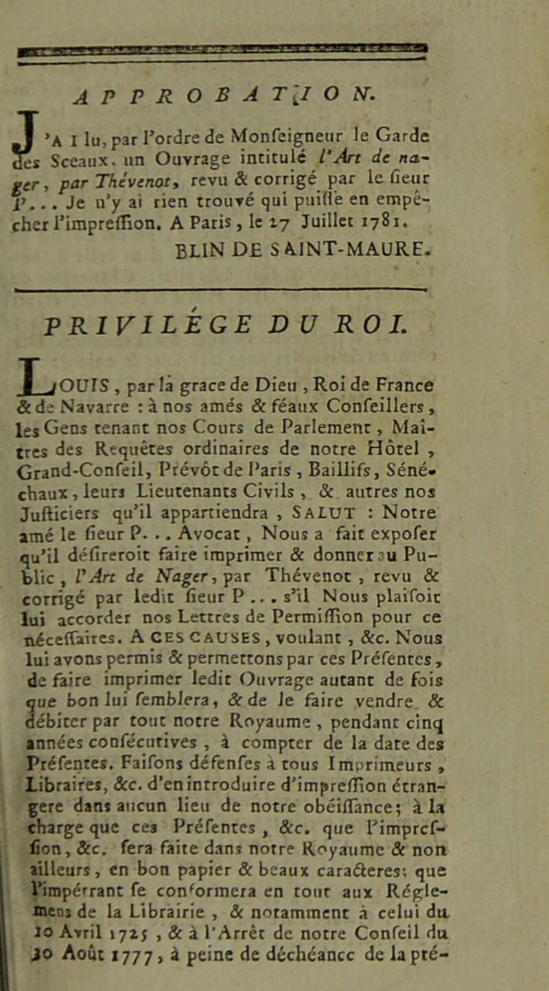J ’A I lu, par Tordre de Monfeignetir le Garde des Sceaux, un Ouvrage intitulé PArt de na~ ger, parThévenot, revu & corrigé par le fleur i',.. Je u’y ai rien trouvé qui puifl’e en empê- cher Timpredion. A Paris , le ly Juillet 1781. BLIN DE SAINT-MAURE- PRIVILÉGE DU ROI. T jQUIS, par là grâce de Dieu , Roi de France &de Navarre : à nos amés & féaux Confeillers , les Gens tenant nos Cours de Parlement, Maî- tres des Requêtes ordinaires de notre Hôtel , Grand-Confeil, Prévôt de Paris , Baillifs, Séné* chaux, leurs Lieutenants Civils , & autres nos Jufticiers qu’il appartiendra , SALUT : Notre amé le fleur P. .. Avocat, Nous a fait expofer qu’il déflreroit faite imprimer & donner au Pu- blic , l'Arc de Nager, par Thévenot , revu & corrigé par ledit fleur P .. . s’il Nous plaifoit lu» accorder nos Lettres de Permiffion pour ce néceffaircs. A CES causes , voulant , &c. Nous lui avons permis & permettons par ces Préfentes, de faire imprimer ledit Ouvrage autant de fois que bon lui fembJera, & de Je faire vendre & débiter par tout notre Royaume , pendant cinq années confécutives , à compter de la date des Préfentes. Faifons défenfes à tous Imprimeurs , Libraires, &c. d’en introduire d’impreflfion étran- gère dans aucun lieu de notre obéillànce; à la charge que ces Préfentes, &c. que Timpref- flon, &c. fera faite dans notre Royaume & non ailleurs, en bon papier & beaux caraéleres-, que Timpérrant fe conformera en tout aux Régle- mens de la Librairie , & notamment à celui da 10 Avril lyzs , & à T Arrêt de notre Confeil du JO Août i-jT] peine de déchéance de la pré-