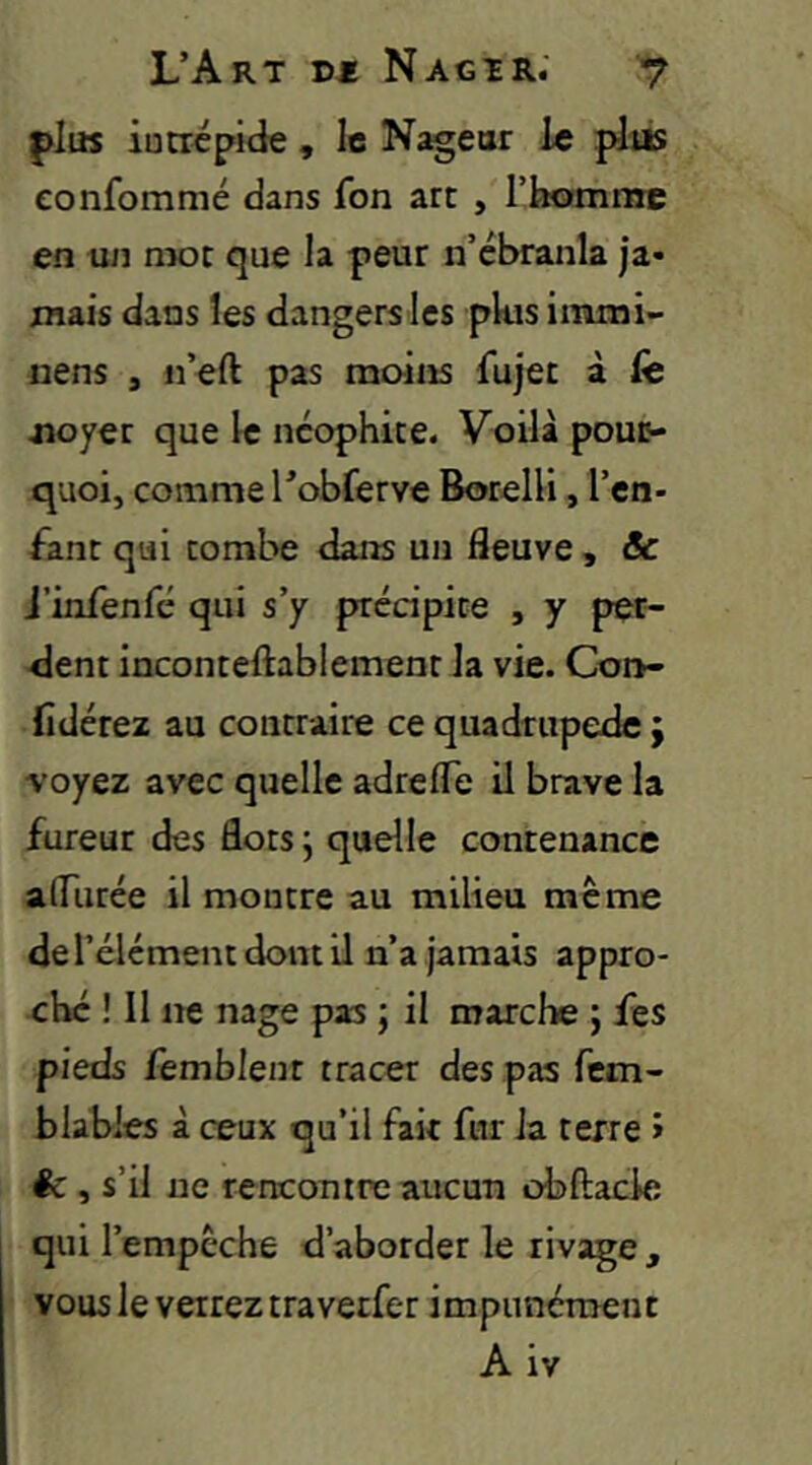 plus iucrépide , le Nageur le plus eonfommé dans fon arc , l’homme en tin mot que la peur n’ébranla ja- mais dans les dangers les pkis immi- nens , n’eft pas moins fujet à Ce jioyer que le ncophice. Voilà poufr- quoi, comme l’obferve BorelH, l’cn- fanr qui combe dans un fleuve , & i’infenfé qui s’y prédpice , y per- dent incontelîablemenc la vie. Coiv- fidérez au contraire ce quadrupède j voyez avec quelle adrefle il brave la fureur des flots j quelle contenance alTurée il montre au milieu même de l’élément dont il n’a jamais appro- ché ! 11 ne nage pas ; il marche ; fes pieds femblent tracer des pas fem- blabies à ceux qu’il fait fur la terre > êc , s’il ne renconrre aucun obftacle qui l’empêche d’aborder le rivage , vous le verrez traverfer impunément A iv
