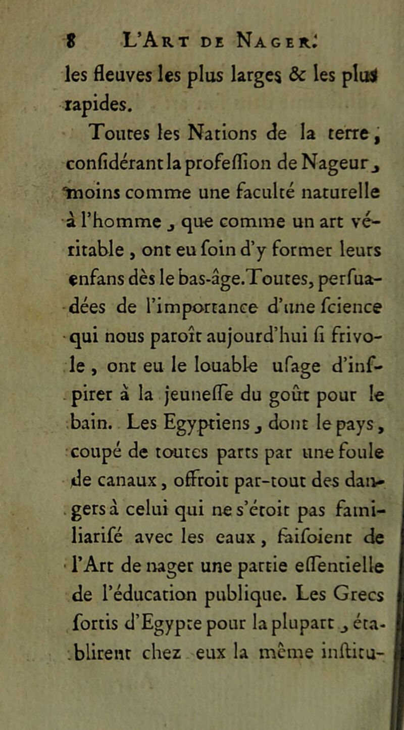 les fleuves les plus larges & les plii< rapides. Toures les Nations de la terre, confîdérantlaprofelfion de Nageur j “11101115 comme une faculté naturelle à l’homme j que comme un art vé^ titable , ont eu foin d’y former leurs enfans dès le bas-âge.Toutes, perfua- dées de l’importance d’une fcience qui nous paroît aujourd’hui fi frivo- le , ont eu le louable ufage d’inf- . pirer à la jeunefle du goût pour le bain. Les Egyptiens j dont le pays, coupé de toutes parts par une foule de canaux, offroit par-tout des daiv» gersà celui qui nes’étoit pas fami- liarifé avec les eaux, fùifoienc de • l’Art de nager une partie eflentielle de l’éducation publique. Les Grecs fortis d’Egypte pour la plupart j éta- .blirenr chez eux la meme Inftitu-