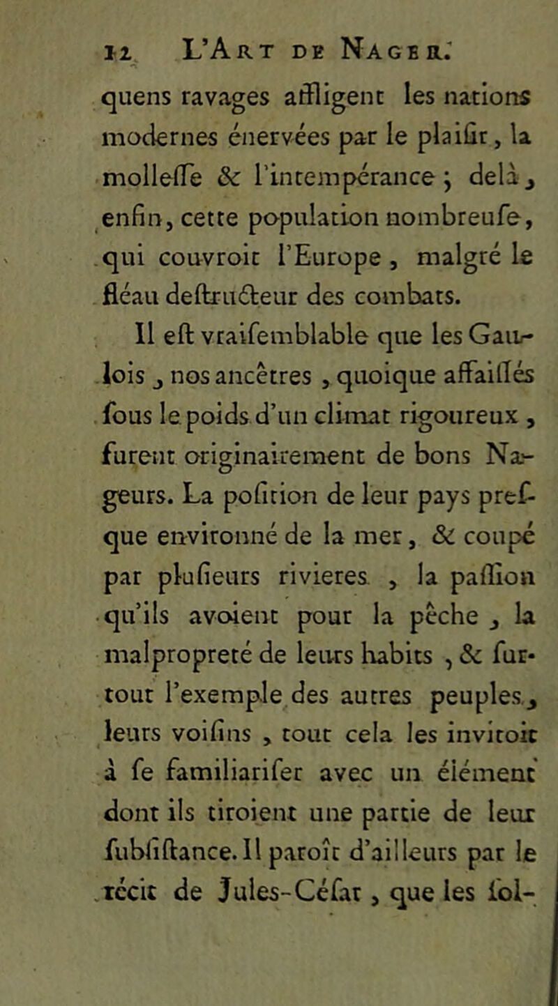 quens ravages affligent les nations modernes énervées par le plaiûr, la molleffe & l’intempérance; delàj ^enfin, cette population nombreufe, qui couvroit l’Europe, malgré le fléau deftxuéieur des combats. 11 eft vraifemblable que les Gau/- lois J nos ancêtres , quoique affailTés fous le poids d’un climat rigoureux , furent originairement de bons Na*- geurs. La poficion de leur pays pref- que environné de la mer, & coupé par plufieurs rivières , la paflîon • qu’ils avoient pour la pêche , la malpropreté de leurs habits , & fur- tout l’exemple des autres peuples, leurs voifins , tout cela les invitoic à fe familiarifer avec un élément dont ils tiroient une partie de leur fubliftance.il paroît d’ailleurs par le .récit de Jules-Céfat, que les fol-